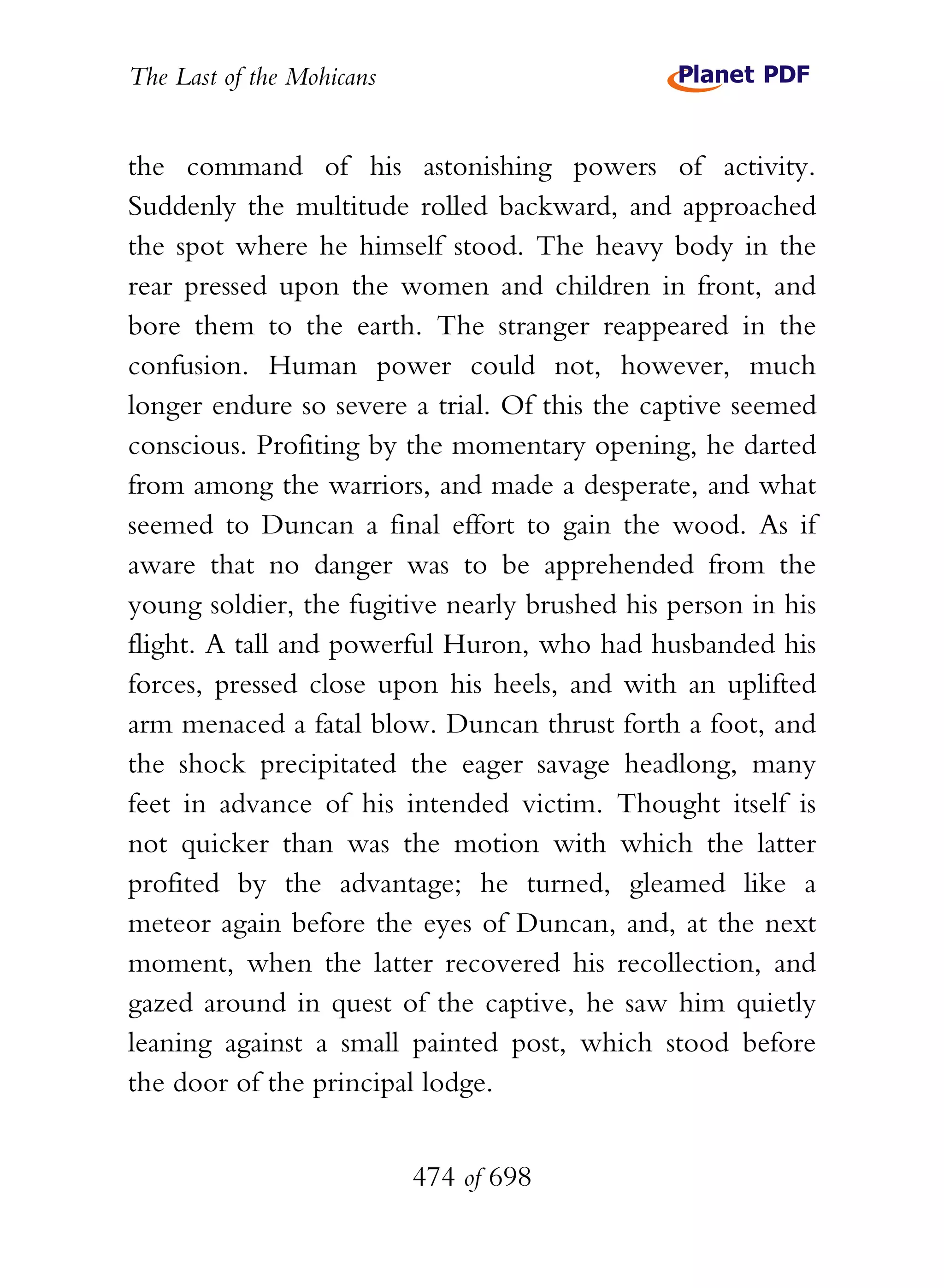 The Last of the Mohicans


the command of his astonishing powers of activity.
Suddenly the multitude rolled backward, and approached
the spot where he himself stood. The heavy body in the
rear pressed upon the women and children in front, and
bore them to the earth. The stranger reappeared in the
confusion. Human power could not, however, much
longer endure so severe a trial. Of this the captive seemed
conscious. Profiting by the momentary opening, he darted
from among the warriors, and made a desperate, and what
seemed to Duncan a final effort to gain the wood. As if
aware that no danger was to be apprehended from the
young soldier, the fugitive nearly brushed his person in his
flight. A tall and powerful Huron, who had husbanded his
forces, pressed close upon his heels, and with an uplifted
arm menaced a fatal blow. Duncan thrust forth a foot, and
the shock precipitated the eager savage headlong, many
feet in advance of his intended victim. Thought itself is
not quicker than was the motion with which the latter
profited by the advantage; he turned, gleamed like a
meteor again before the eyes of Duncan, and, at the next
moment, when the latter recovered his recollection, and
gazed around in quest of the captive, he saw him quietly
leaning against a small painted post, which stood before
the door of the principal lodge.


                           474 of 698
 
