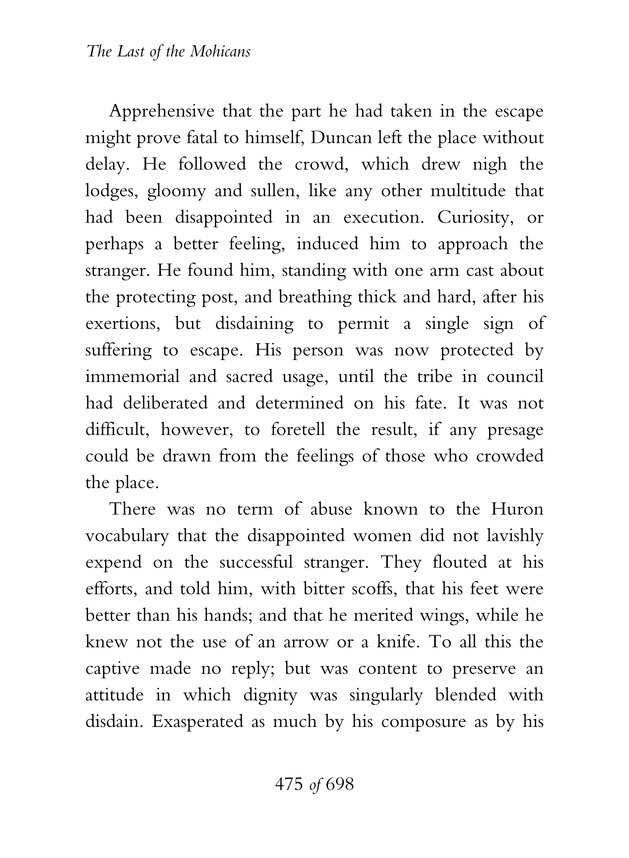 The Last of the Mohicans


    Apprehensive that the part he had taken in the escape
might prove fatal to himself, Duncan left the place without
delay. He followed the crowd, which drew nigh the
lodges, gloomy and sullen, like any other multitude that
had been disappointed in an execution. Curiosity, or
perhaps a better feeling, induced him to approach the
stranger. He found him, standing with one arm cast about
the protecting post, and breathing thick and hard, after his
exertions, but disdaining to permit a single sign of
suffering to escape. His person was now protected by
immemorial and sacred usage, until the tribe in council
had deliberated and determined on his fate. It was not
difficult, however, to foretell the result, if any presage
could be drawn from the feelings of those who crowded
the place.
    There was no term of abuse known to the Huron
vocabulary that the disappointed women did not lavishly
expend on the successful stranger. They flouted at his
efforts, and told him, with bitter scoffs, that his feet were
better than his hands; and that he merited wings, while he
knew not the use of an arrow or a knife. To all this the
captive made no reply; but was content to preserve an
attitude in which dignity was singularly blended with
disdain. Exasperated as much by his composure as by his


                           475 of 698
 