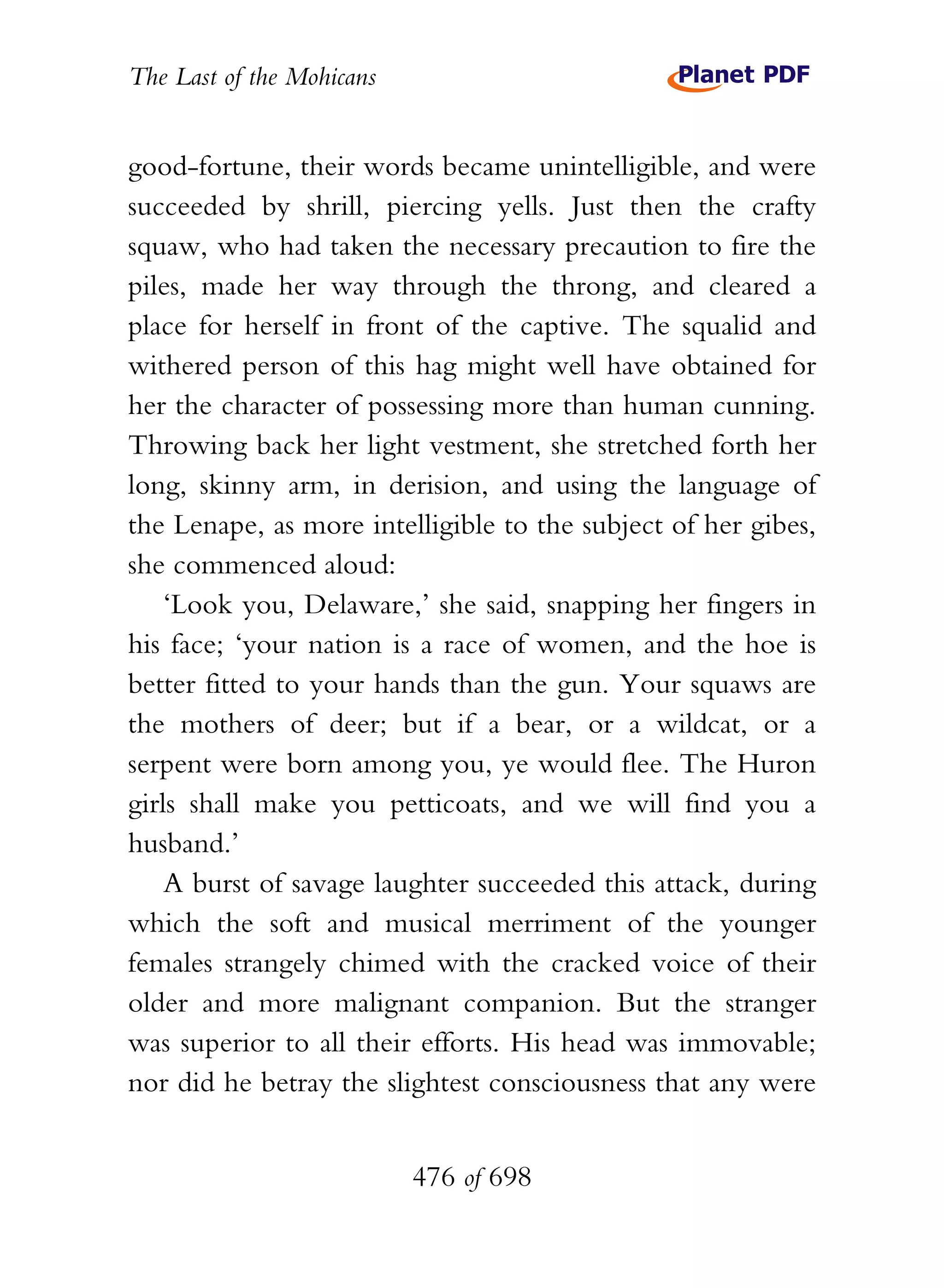 The Last of the Mohicans


good-fortune, their words became unintelligible, and were
succeeded by shrill, piercing yells. Just then the crafty
squaw, who had taken the necessary precaution to fire the
piles, made her way through the throng, and cleared a
place for herself in front of the captive. The squalid and
withered person of this hag might well have obtained for
her the character of possessing more than human cunning.
Throwing back her light vestment, she stretched forth her
long, skinny arm, in derision, and using the language of
the Lenape, as more intelligible to the subject of her gibes,
she commenced aloud:
    ‘Look you, Delaware,’ she said, snapping her fingers in
his face; ‘your nation is a race of women, and the hoe is
better fitted to your hands than the gun. Your squaws are
the mothers of deer; but if a bear, or a wildcat, or a
serpent were born among you, ye would flee. The Huron
girls shall make you petticoats, and we will find you a
husband.’
    A burst of savage laughter succeeded this attack, during
which the soft and musical merriment of the younger
females strangely chimed with the cracked voice of their
older and more malignant companion. But the stranger
was superior to all their efforts. His head was immovable;
nor did he betray the slightest consciousness that any were


                           476 of 698
 