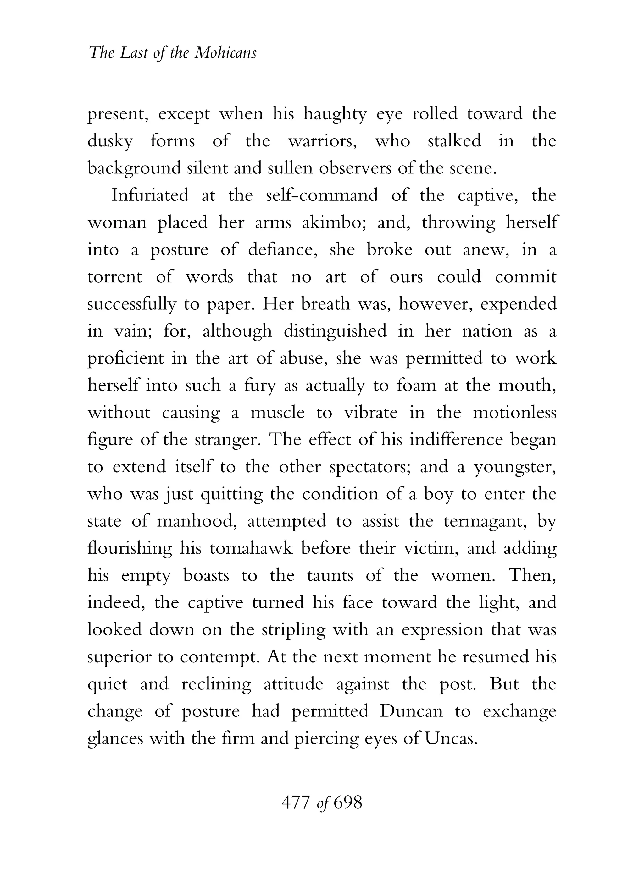 The Last of the Mohicans


present, except when his haughty eye rolled toward the
dusky forms of the warriors, who stalked in the
background silent and sullen observers of the scene.
    Infuriated at the self-command of the captive, the
woman placed her arms akimbo; and, throwing herself
into a posture of defiance, she broke out anew, in a
torrent of words that no art of ours could commit
successfully to paper. Her breath was, however, expended
in vain; for, although distinguished in her nation as a
proficient in the art of abuse, she was permitted to work
herself into such a fury as actually to foam at the mouth,
without causing a muscle to vibrate in the motionless
figure of the stranger. The effect of his indifference began
to extend itself to the other spectators; and a youngster,
who was just quitting the condition of a boy to enter the
state of manhood, attempted to assist the termagant, by
flourishing his tomahawk before their victim, and adding
his empty boasts to the taunts of the women. Then,
indeed, the captive turned his face toward the light, and
looked down on the stripling with an expression that was
superior to contempt. At the next moment he resumed his
quiet and reclining attitude against the post. But the
change of posture had permitted Duncan to exchange
glances with the firm and piercing eyes of Uncas.


                           477 of 698
 