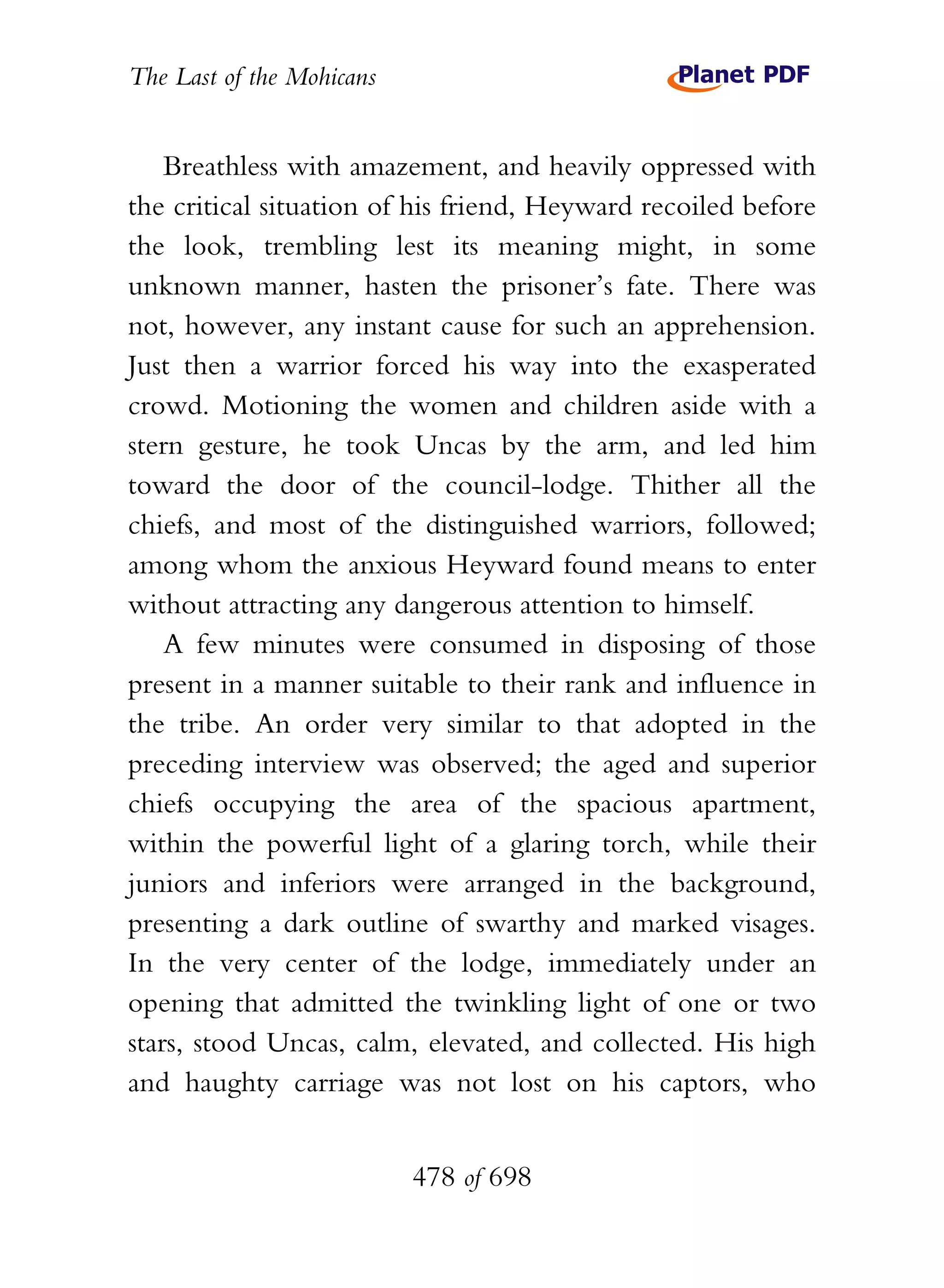 The Last of the Mohicans


    Breathless with amazement, and heavily oppressed with
the critical situation of his friend, Heyward recoiled before
the look, trembling lest its meaning might, in some
unknown manner, hasten the prisoner’s fate. There was
not, however, any instant cause for such an apprehension.
Just then a warrior forced his way into the exasperated
crowd. Motioning the women and children aside with a
stern gesture, he took Uncas by the arm, and led him
toward the door of the council-lodge. Thither all the
chiefs, and most of the distinguished warriors, followed;
among whom the anxious Heyward found means to enter
without attracting any dangerous attention to himself.
    A few minutes were consumed in disposing of those
present in a manner suitable to their rank and influence in
the tribe. An order very similar to that adopted in the
preceding interview was observed; the aged and superior
chiefs occupying the area of the spacious apartment,
within the powerful light of a glaring torch, while their
juniors and inferiors were arranged in the background,
presenting a dark outline of swarthy and marked visages.
In the very center of the lodge, immediately under an
opening that admitted the twinkling light of one or two
stars, stood Uncas, calm, elevated, and collected. His high
and haughty carriage was not lost on his captors, who


                           478 of 698
 