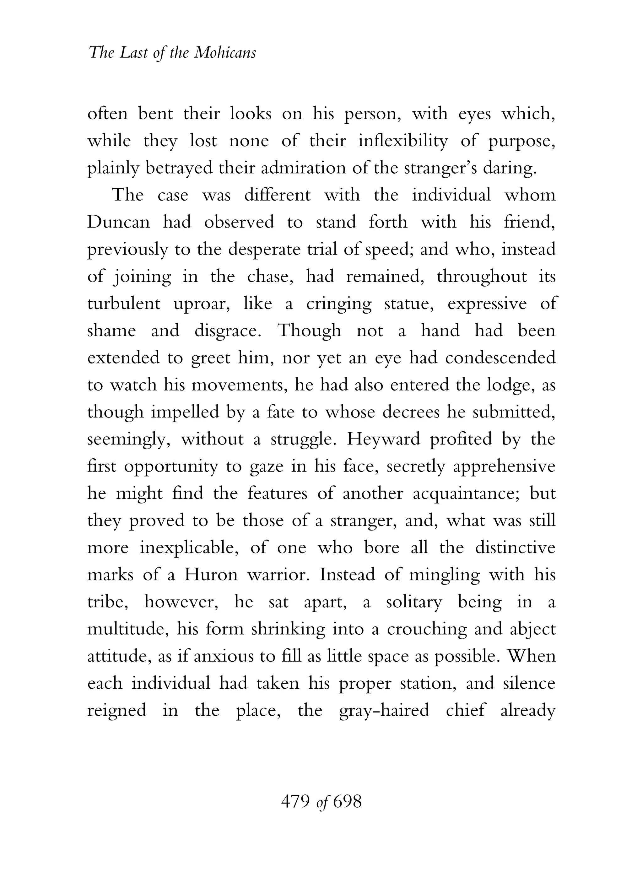 The Last of the Mohicans


often bent their looks on his person, with eyes which,
while they lost none of their inflexibility of purpose,
plainly betrayed their admiration of the stranger’s daring.
    The case was different with the individual whom
Duncan had observed to stand forth with his friend,
previously to the desperate trial of speed; and who, instead
of joining in the chase, had remained, throughout its
turbulent uproar, like a cringing statue, expressive of
shame and disgrace. Though not a hand had been
extended to greet him, nor yet an eye had condescended
to watch his movements, he had also entered the lodge, as
though impelled by a fate to whose decrees he submitted,
seemingly, without a struggle. Heyward profited by the
first opportunity to gaze in his face, secretly apprehensive
he might find the features of another acquaintance; but
they proved to be those of a stranger, and, what was still
more inexplicable, of one who bore all the distinctive
marks of a Huron warrior. Instead of mingling with his
tribe, however, he sat apart, a solitary being in a
multitude, his form shrinking into a crouching and abject
attitude, as if anxious to fill as little space as possible. When
each individual had taken his proper station, and silence
reigned in the place, the gray-haired chief already



                           479 of 698
 