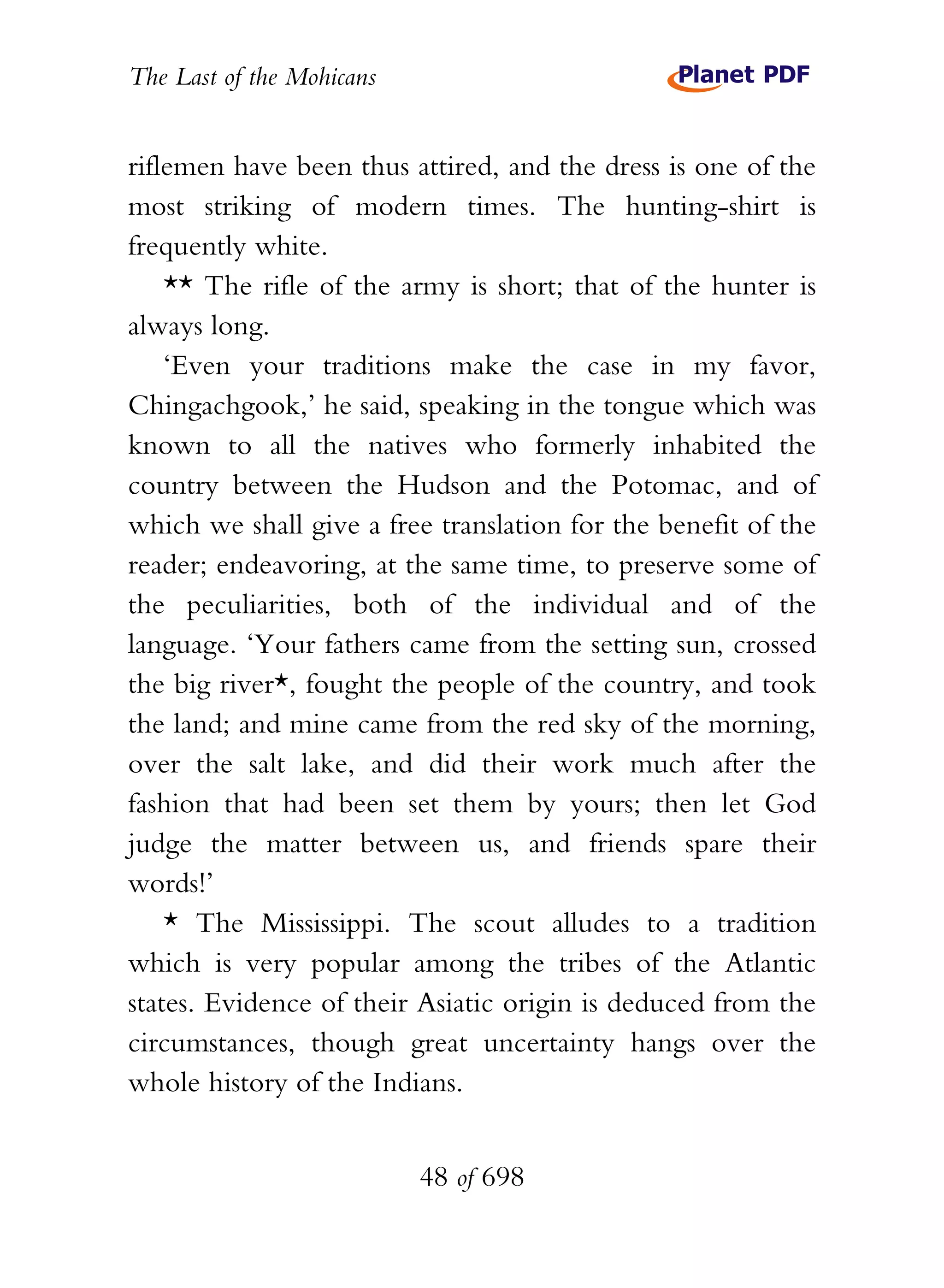 The Last of the Mohicans


riflemen have been thus attired, and the dress is one of the
most striking of modern times. The hunting-shirt is
frequently white.
    ** The rifle of the army is short; that of the hunter is
always long.
    ‘Even your traditions make the case in my favor,
Chingachgook,’ he said, speaking in the tongue which was
known to all the natives who formerly inhabited the
country between the Hudson and the Potomac, and of
which we shall give a free translation for the benefit of the
reader; endeavoring, at the same time, to preserve some of
the peculiarities, both of the individual and of the
language. ‘Your fathers came from the setting sun, crossed
the big river*, fought the people of the country, and took
the land; and mine came from the red sky of the morning,
over the salt lake, and did their work much after the
fashion that had been set them by yours; then let God
judge the matter between us, and friends spare their
words!’
    * The Mississippi. The scout alludes to a tradition
which is very popular among the tribes of the Atlantic
states. Evidence of their Asiatic origin is deduced from the
circumstances, though great uncertainty hangs over the
whole history of the Indians.


                           48 of 698
 
