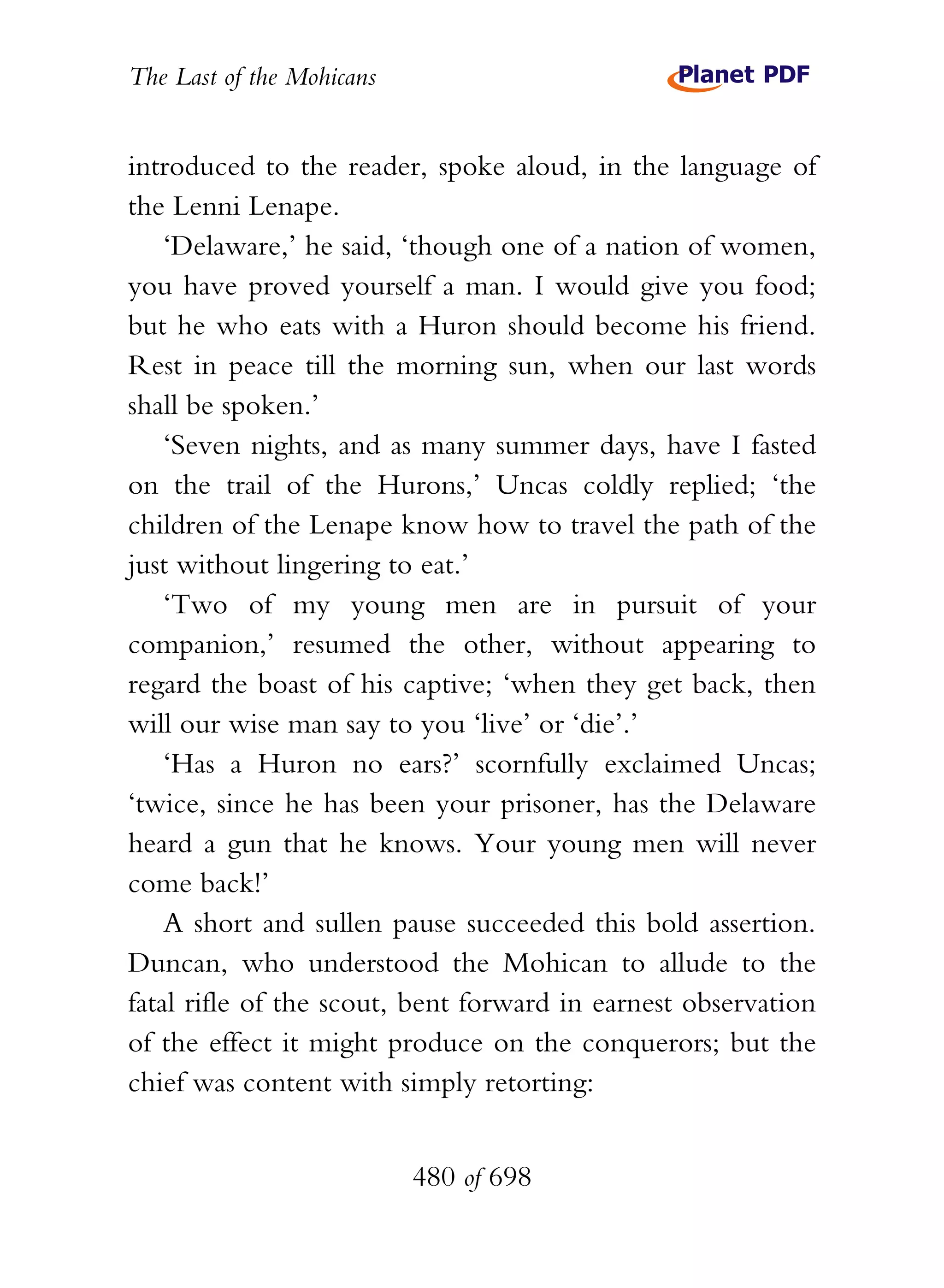 The Last of the Mohicans


introduced to the reader, spoke aloud, in the language of
the Lenni Lenape.
    ‘Delaware,’ he said, ‘though one of a nation of women,
you have proved yourself a man. I would give you food;
but he who eats with a Huron should become his friend.
Rest in peace till the morning sun, when our last words
shall be spoken.’
    ‘Seven nights, and as many summer days, have I fasted
on the trail of the Hurons,’ Uncas coldly replied; ‘the
children of the Lenape know how to travel the path of the
just without lingering to eat.’
    ‘Two of my young men are in pursuit of your
companion,’ resumed the other, without appearing to
regard the boast of his captive; ‘when they get back, then
will our wise man say to you ‘live’ or ‘die’.’
    ‘Has a Huron no ears?’ scornfully exclaimed Uncas;
‘twice, since he has been your prisoner, has the Delaware
heard a gun that he knows. Your young men will never
come back!’
    A short and sullen pause succeeded this bold assertion.
Duncan, who understood the Mohican to allude to the
fatal rifle of the scout, bent forward in earnest observation
of the effect it might produce on the conquerors; but the
chief was content with simply retorting:


                           480 of 698
 