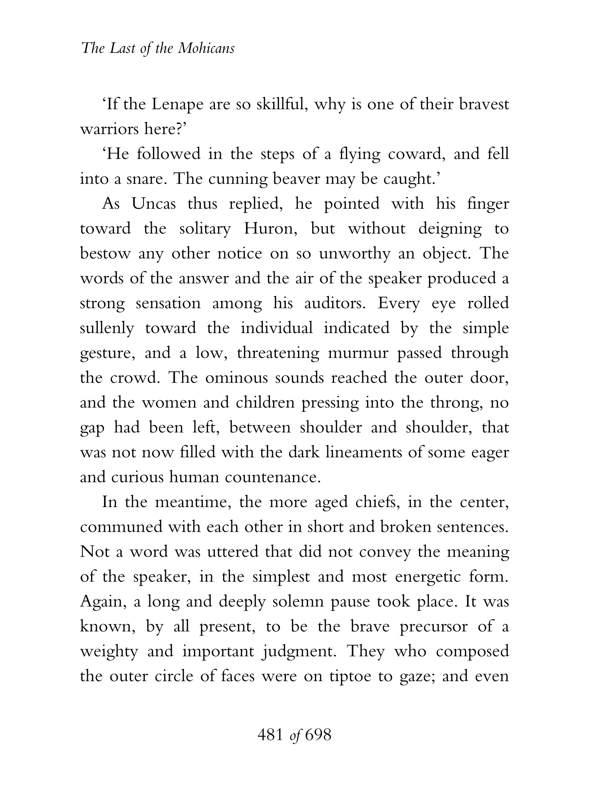 The Last of the Mohicans


    ‘If the Lenape are so skillful, why is one of their bravest
warriors here?’
    ‘He followed in the steps of a flying coward, and fell
into a snare. The cunning beaver may be caught.’
    As Uncas thus replied, he pointed with his finger
toward the solitary Huron, but without deigning to
bestow any other notice on so unworthy an object. The
words of the answer and the air of the speaker produced a
strong sensation among his auditors. Every eye rolled
sullenly toward the individual indicated by the simple
gesture, and a low, threatening murmur passed through
the crowd. The ominous sounds reached the outer door,
and the women and children pressing into the throng, no
gap had been left, between shoulder and shoulder, that
was not now filled with the dark lineaments of some eager
and curious human countenance.
    In the meantime, the more aged chiefs, in the center,
communed with each other in short and broken sentences.
Not a word was uttered that did not convey the meaning
of the speaker, in the simplest and most energetic form.
Again, a long and deeply solemn pause took place. It was
known, by all present, to be the brave precursor of a
weighty and important judgment. They who composed
the outer circle of faces were on tiptoe to gaze; and even


                           481 of 698
 