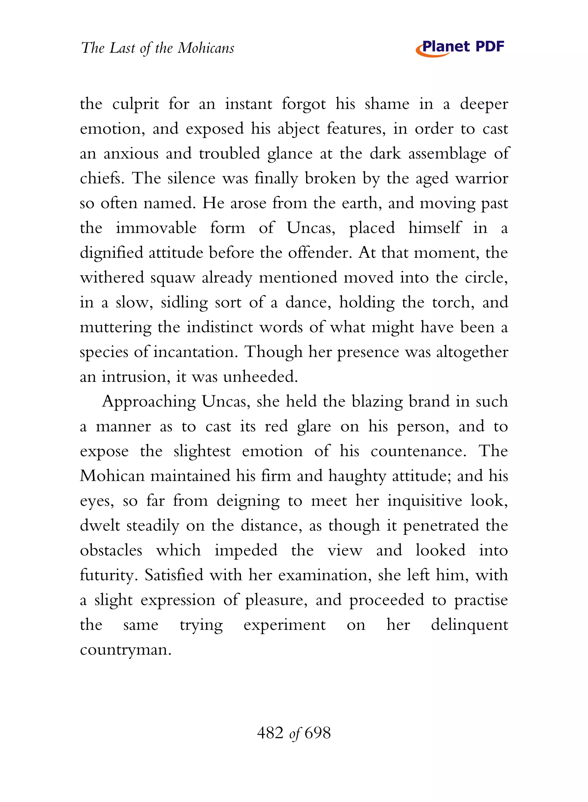 The Last of the Mohicans


the culprit for an instant forgot his shame in a deeper
emotion, and exposed his abject features, in order to cast
an anxious and troubled glance at the dark assemblage of
chiefs. The silence was finally broken by the aged warrior
so often named. He arose from the earth, and moving past
the immovable form of Uncas, placed himself in a
dignified attitude before the offender. At that moment, the
withered squaw already mentioned moved into the circle,
in a slow, sidling sort of a dance, holding the torch, and
muttering the indistinct words of what might have been a
species of incantation. Though her presence was altogether
an intrusion, it was unheeded.
   Approaching Uncas, she held the blazing brand in such
a manner as to cast its red glare on his person, and to
expose the slightest emotion of his countenance. The
Mohican maintained his firm and haughty attitude; and his
eyes, so far from deigning to meet her inquisitive look,
dwelt steadily on the distance, as though it penetrated the
obstacles which impeded the view and looked into
futurity. Satisfied with her examination, she left him, with
a slight expression of pleasure, and proceeded to practise
the same trying experiment on her delinquent
countryman.



                           482 of 698
 