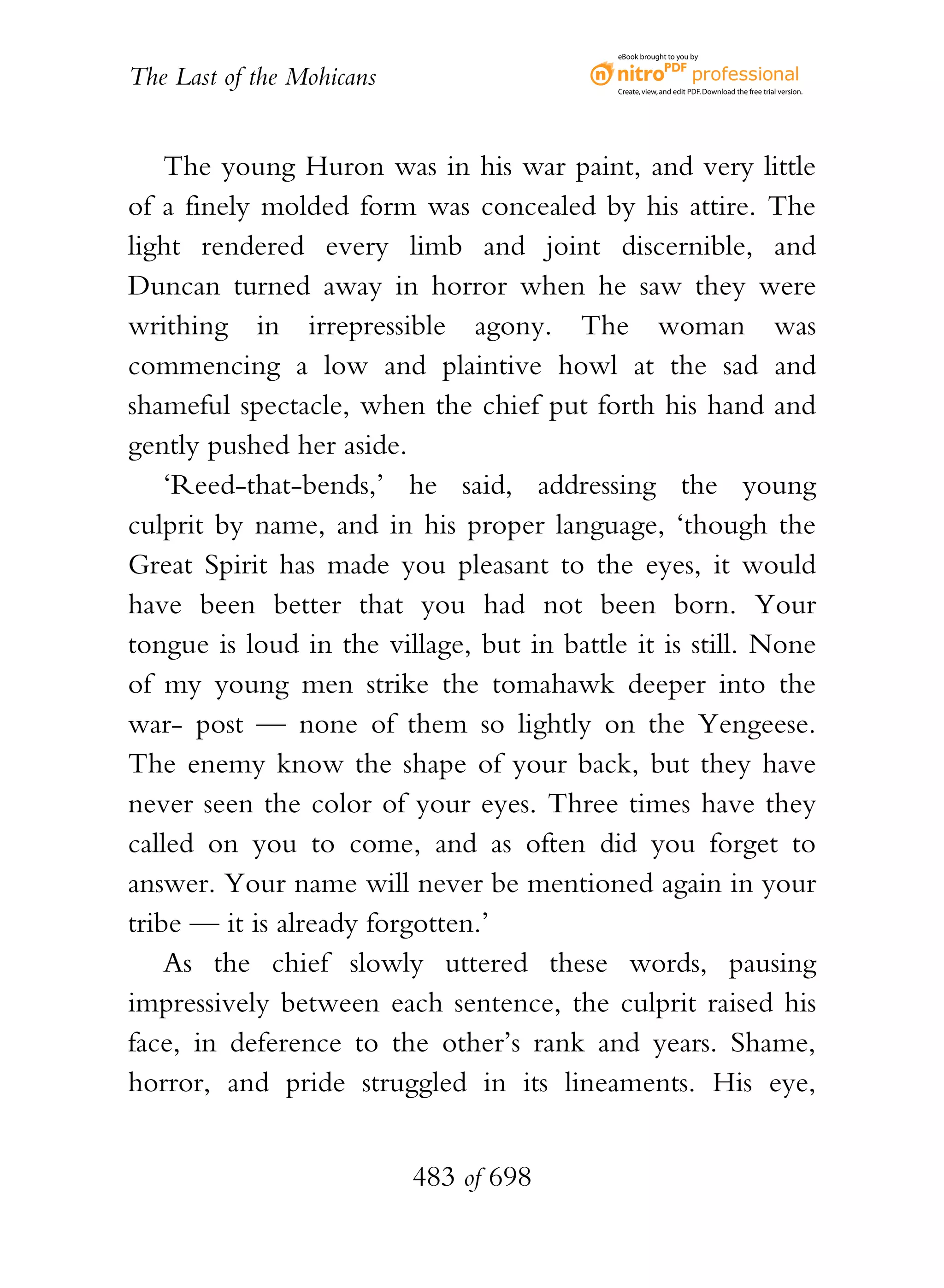 eBook brought to you by


The Last of the Mohicans                    Create, view, and edit PDF. Download the free trial version.




    The young Huron was in his war paint, and very little
of a finely molded form was concealed by his attire. The
light rendered every limb and joint discernible, and
Duncan turned away in horror when he saw they were
writhing in irrepressible agony. The woman was
commencing a low and plaintive howl at the sad and
shameful spectacle, when the chief put forth his hand and
gently pushed her aside.
    ‘Reed-that-bends,’ he said, addressing the young
culprit by name, and in his proper language, ‘though the
Great Spirit has made you pleasant to the eyes, it would
have been better that you had not been born. Your
tongue is loud in the village, but in battle it is still. None
of my young men strike the tomahawk deeper into the
war- post — none of them so lightly on the Yengeese.
The enemy know the shape of your back, but they have
never seen the color of your eyes. Three times have they
called on you to come, and as often did you forget to
answer. Your name will never be mentioned again in your
tribe — it is already forgotten.’
    As the chief slowly uttered these words, pausing
impressively between each sentence, the culprit raised his
face, in deference to the other’s rank and years. Shame,
horror, and pride struggled in its lineaments. His eye,


                           483 of 698
 