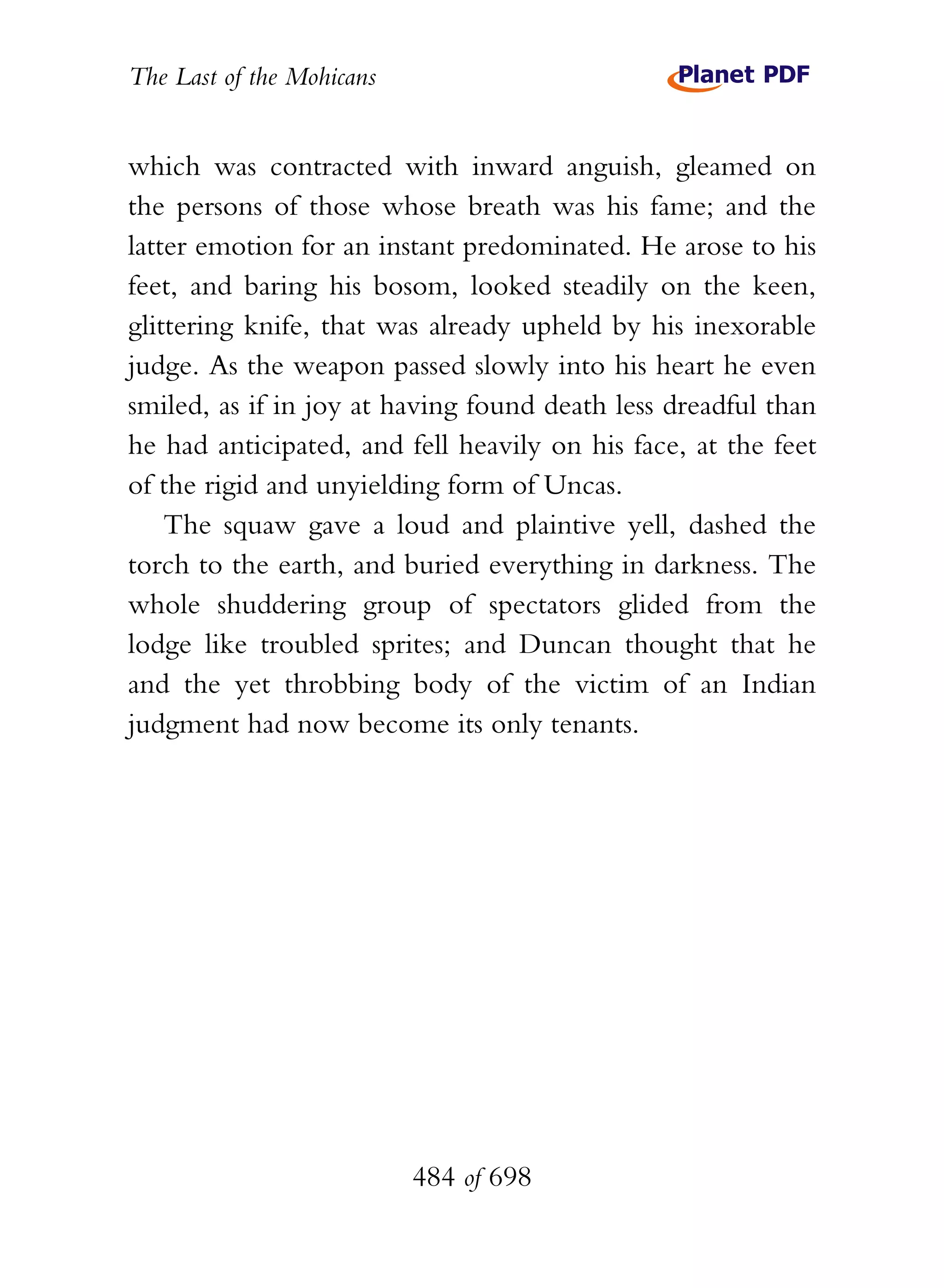 The Last of the Mohicans


which was contracted with inward anguish, gleamed on
the persons of those whose breath was his fame; and the
latter emotion for an instant predominated. He arose to his
feet, and baring his bosom, looked steadily on the keen,
glittering knife, that was already upheld by his inexorable
judge. As the weapon passed slowly into his heart he even
smiled, as if in joy at having found death less dreadful than
he had anticipated, and fell heavily on his face, at the feet
of the rigid and unyielding form of Uncas.
    The squaw gave a loud and plaintive yell, dashed the
torch to the earth, and buried everything in darkness. The
whole shuddering group of spectators glided from the
lodge like troubled sprites; and Duncan thought that he
and the yet throbbing body of the victim of an Indian
judgment had now become its only tenants.




                           484 of 698
 