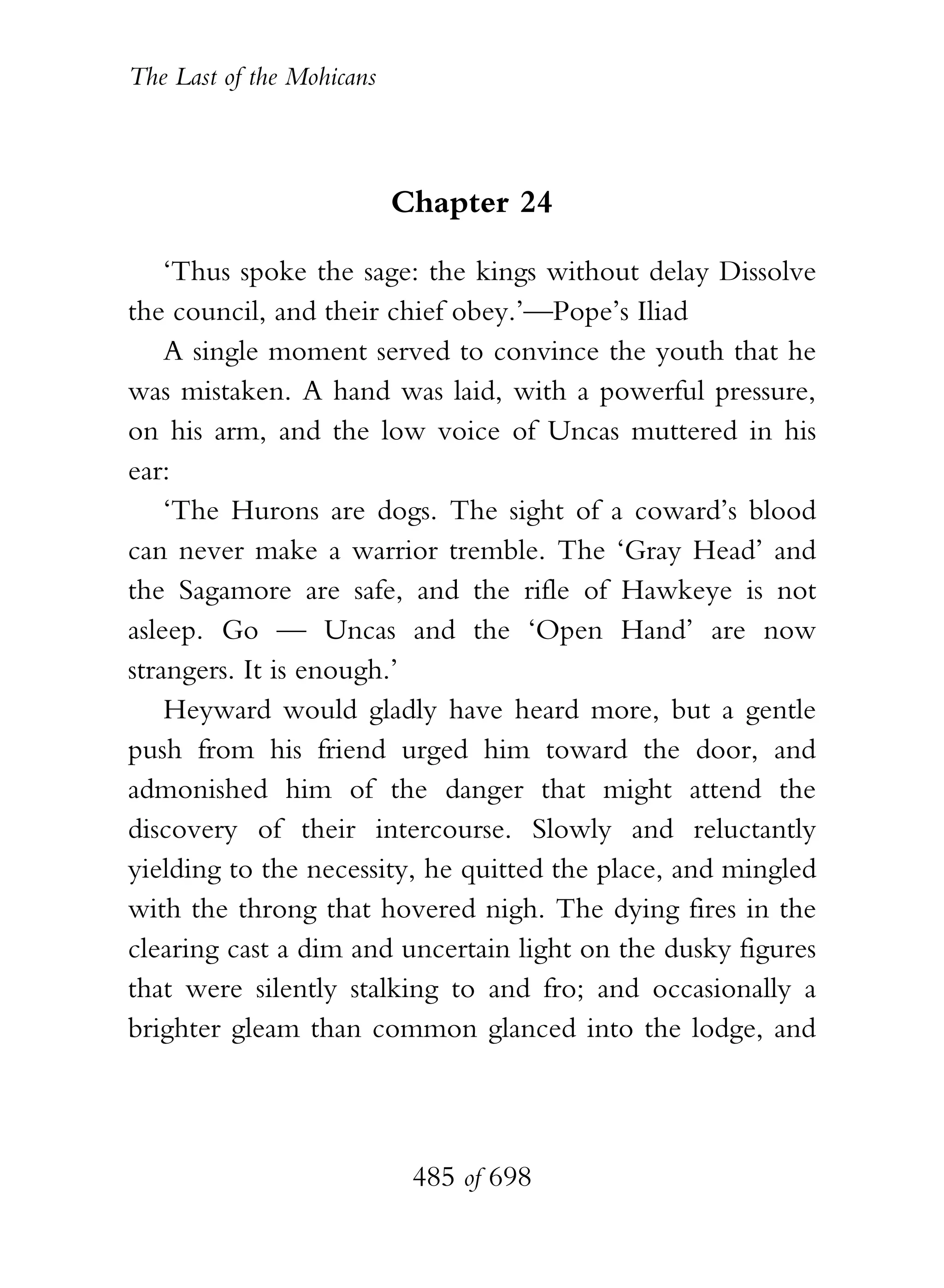 The Last of the Mohicans



                           Chapter 24

    ‘Thus spoke the sage: the kings without delay Dissolve
the council, and their chief obey.’—Pope’s Iliad
    A single moment served to convince the youth that he
was mistaken. A hand was laid, with a powerful pressure,
on his arm, and the low voice of Uncas muttered in his
ear:
    ‘The Hurons are dogs. The sight of a coward’s blood
can never make a warrior tremble. The ‘Gray Head’ and
the Sagamore are safe, and the rifle of Hawkeye is not
asleep. Go — Uncas and the ‘Open Hand’ are now
strangers. It is enough.’
    Heyward would gladly have heard more, but a gentle
push from his friend urged him toward the door, and
admonished him of the danger that might attend the
discovery of their intercourse. Slowly and reluctantly
yielding to the necessity, he quitted the place, and mingled
with the throng that hovered nigh. The dying fires in the
clearing cast a dim and uncertain light on the dusky figures
that were silently stalking to and fro; and occasionally a
brighter gleam than common glanced into the lodge, and




                            485 of 698
 