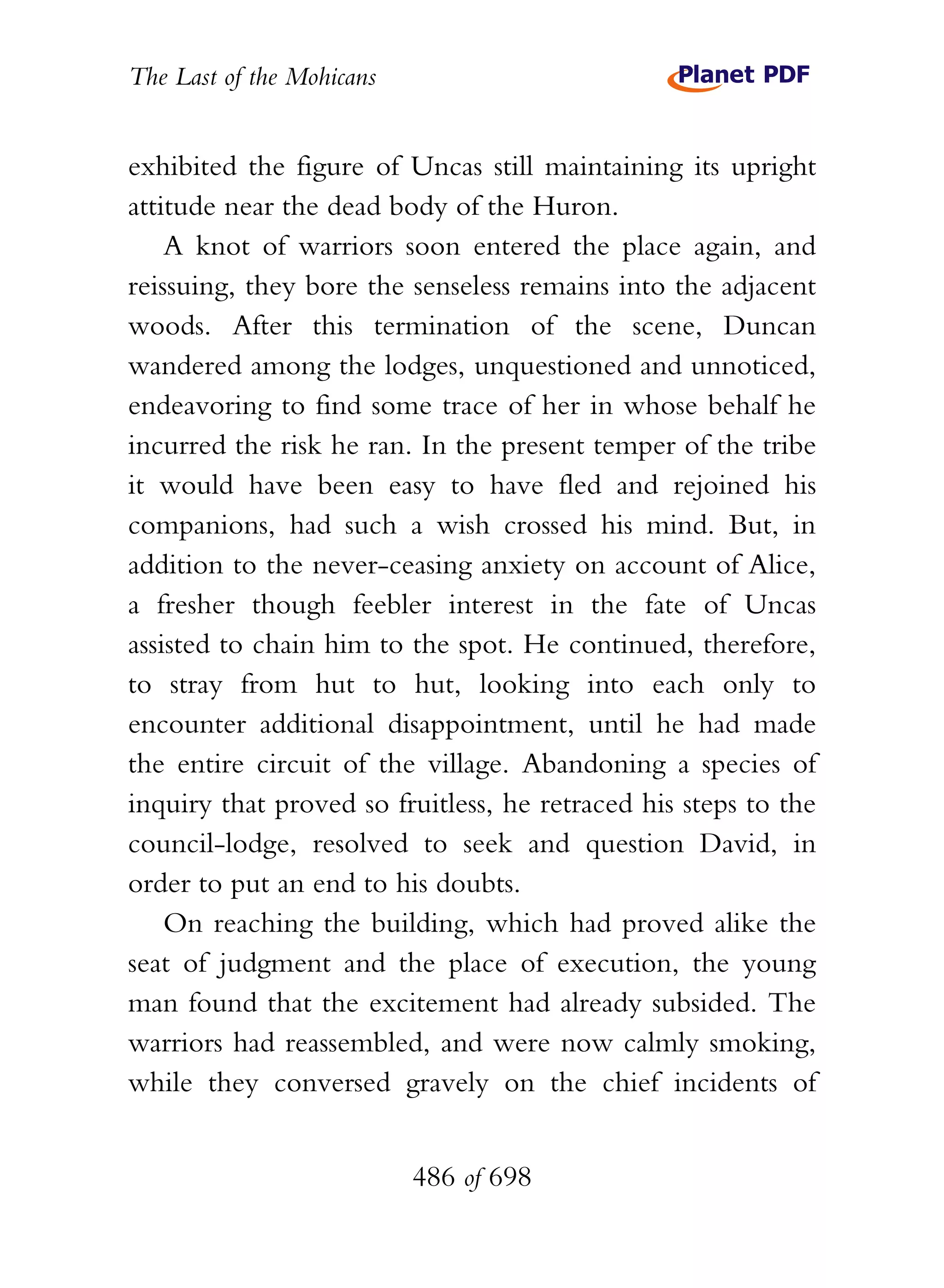 The Last of the Mohicans


exhibited the figure of Uncas still maintaining its upright
attitude near the dead body of the Huron.
    A knot of warriors soon entered the place again, and
reissuing, they bore the senseless remains into the adjacent
woods. After this termination of the scene, Duncan
wandered among the lodges, unquestioned and unnoticed,
endeavoring to find some trace of her in whose behalf he
incurred the risk he ran. In the present temper of the tribe
it would have been easy to have fled and rejoined his
companions, had such a wish crossed his mind. But, in
addition to the never-ceasing anxiety on account of Alice,
a fresher though feebler interest in the fate of Uncas
assisted to chain him to the spot. He continued, therefore,
to stray from hut to hut, looking into each only to
encounter additional disappointment, until he had made
the entire circuit of the village. Abandoning a species of
inquiry that proved so fruitless, he retraced his steps to the
council-lodge, resolved to seek and question David, in
order to put an end to his doubts.
    On reaching the building, which had proved alike the
seat of judgment and the place of execution, the young
man found that the excitement had already subsided. The
warriors had reassembled, and were now calmly smoking,
while they conversed gravely on the chief incidents of


                           486 of 698
 