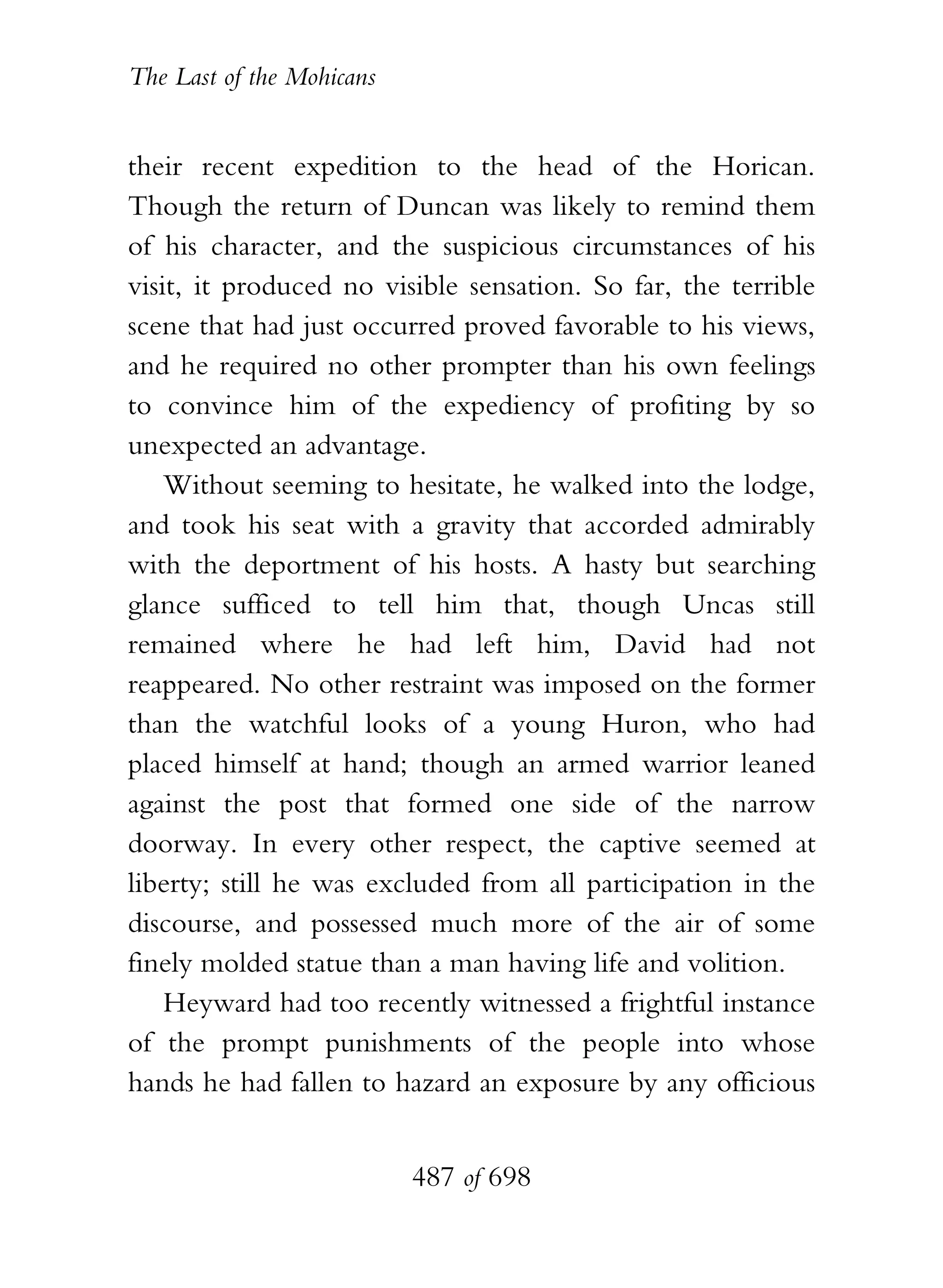 The Last of the Mohicans


their recent expedition to the head of the Horican.
Though the return of Duncan was likely to remind them
of his character, and the suspicious circumstances of his
visit, it produced no visible sensation. So far, the terrible
scene that had just occurred proved favorable to his views,
and he required no other prompter than his own feelings
to convince him of the expediency of profiting by so
unexpected an advantage.
    Without seeming to hesitate, he walked into the lodge,
and took his seat with a gravity that accorded admirably
with the deportment of his hosts. A hasty but searching
glance sufficed to tell him that, though Uncas still
remained where he had left him, David had not
reappeared. No other restraint was imposed on the former
than the watchful looks of a young Huron, who had
placed himself at hand; though an armed warrior leaned
against the post that formed one side of the narrow
doorway. In every other respect, the captive seemed at
liberty; still he was excluded from all participation in the
discourse, and possessed much more of the air of some
finely molded statue than a man having life and volition.
    Heyward had too recently witnessed a frightful instance
of the prompt punishments of the people into whose
hands he had fallen to hazard an exposure by any officious


                           487 of 698
 