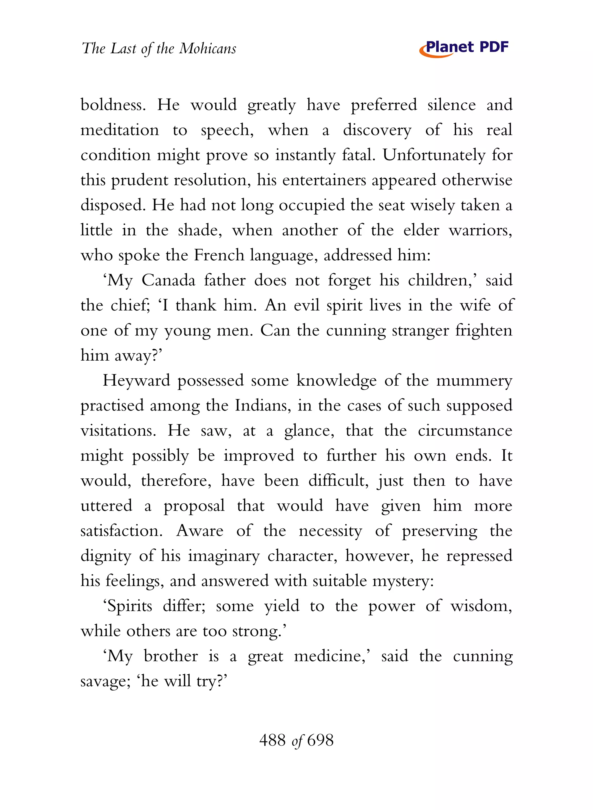 The Last of the Mohicans


boldness. He would greatly have preferred silence and
meditation to speech, when a discovery of his real
condition might prove so instantly fatal. Unfortunately for
this prudent resolution, his entertainers appeared otherwise
disposed. He had not long occupied the seat wisely taken a
little in the shade, when another of the elder warriors,
who spoke the French language, addressed him:
    ‘My Canada father does not forget his children,’ said
the chief; ‘I thank him. An evil spirit lives in the wife of
one of my young men. Can the cunning stranger frighten
him away?’
    Heyward possessed some knowledge of the mummery
practised among the Indians, in the cases of such supposed
visitations. He saw, at a glance, that the circumstance
might possibly be improved to further his own ends. It
would, therefore, have been difficult, just then to have
uttered a proposal that would have given him more
satisfaction. Aware of the necessity of preserving the
dignity of his imaginary character, however, he repressed
his feelings, and answered with suitable mystery:
    ‘Spirits differ; some yield to the power of wisdom,
while others are too strong.’
    ‘My brother is a great medicine,’ said the cunning
savage; ‘he will try?’


                           488 of 698
 