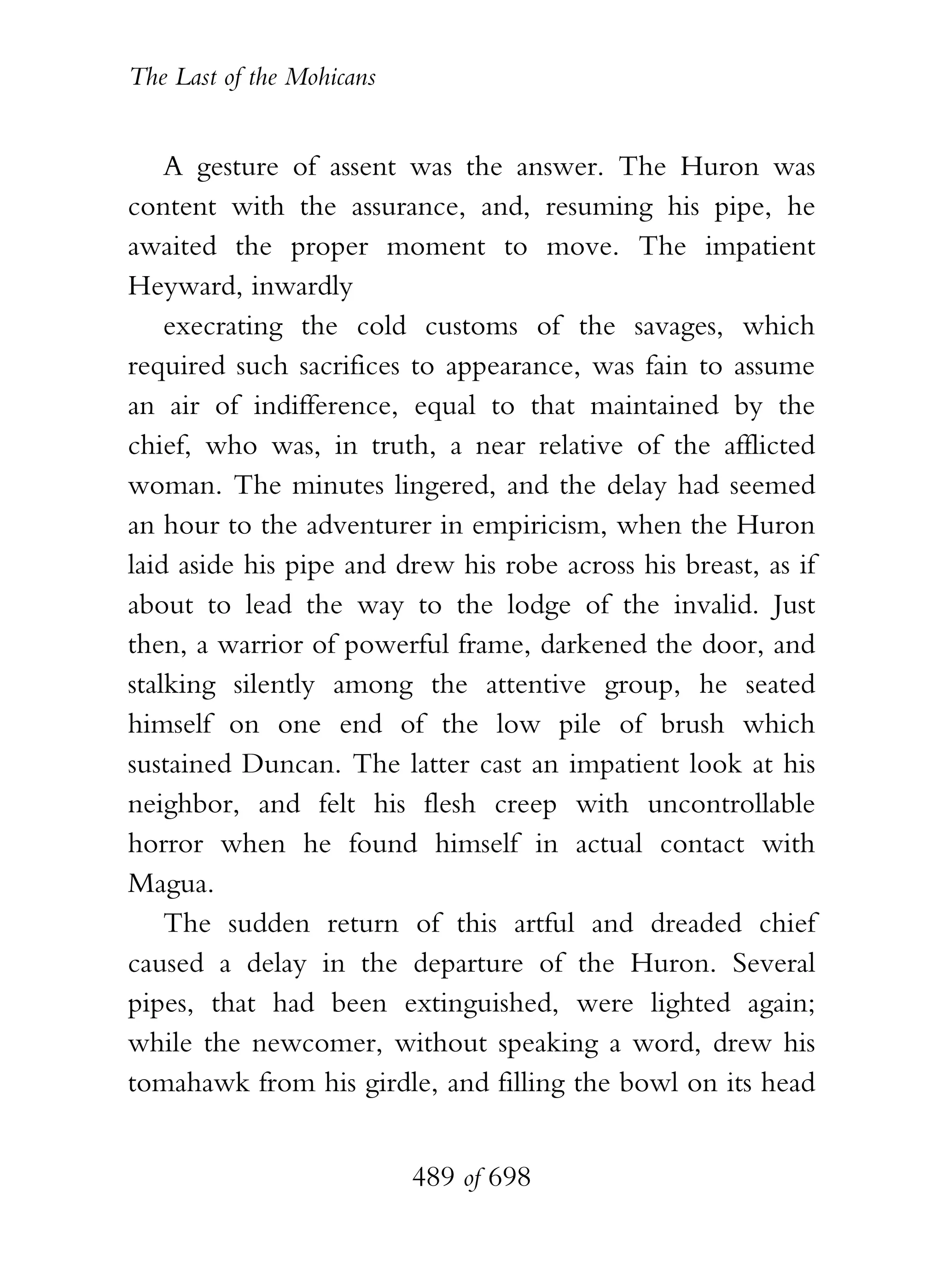 The Last of the Mohicans


    A gesture of assent was the answer. The Huron was
content with the assurance, and, resuming his pipe, he
awaited the proper moment to move. The impatient
Heyward, inwardly
    execrating the cold customs of the savages, which
required such sacrifices to appearance, was fain to assume
an air of indifference, equal to that maintained by the
chief, who was, in truth, a near relative of the afflicted
woman. The minutes lingered, and the delay had seemed
an hour to the adventurer in empiricism, when the Huron
laid aside his pipe and drew his robe across his breast, as if
about to lead the way to the lodge of the invalid. Just
then, a warrior of powerful frame, darkened the door, and
stalking silently among the attentive group, he seated
himself on one end of the low pile of brush which
sustained Duncan. The latter cast an impatient look at his
neighbor, and felt his flesh creep with uncontrollable
horror when he found himself in actual contact with
Magua.
    The sudden return of this artful and dreaded chief
caused a delay in the departure of the Huron. Several
pipes, that had been extinguished, were lighted again;
while the newcomer, without speaking a word, drew his
tomahawk from his girdle, and filling the bowl on its head


                           489 of 698
 