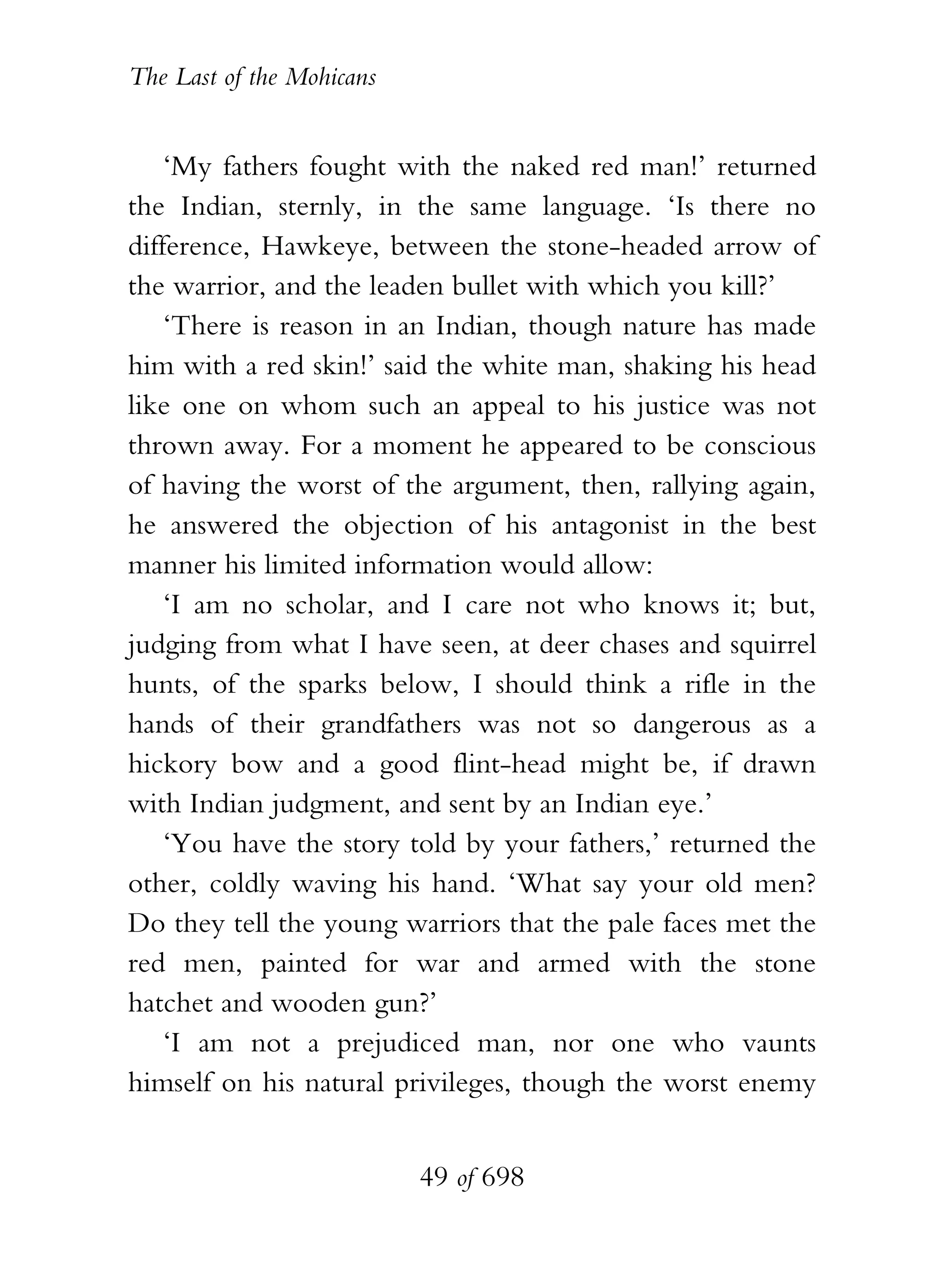The Last of the Mohicans


    ‘My fathers fought with the naked red man!’ returned
the Indian, sternly, in the same language. ‘Is there no
difference, Hawkeye, between the stone-headed arrow of
the warrior, and the leaden bullet with which you kill?’
    ‘There is reason in an Indian, though nature has made
him with a red skin!’ said the white man, shaking his head
like one on whom such an appeal to his justice was not
thrown away. For a moment he appeared to be conscious
of having the worst of the argument, then, rallying again,
he answered the objection of his antagonist in the best
manner his limited information would allow:
    ‘I am no scholar, and I care not who knows it; but,
judging from what I have seen, at deer chases and squirrel
hunts, of the sparks below, I should think a rifle in the
hands of their grandfathers was not so dangerous as a
hickory bow and a good flint-head might be, if drawn
with Indian judgment, and sent by an Indian eye.’
    ‘You have the story told by your fathers,’ returned the
other, coldly waving his hand. ‘What say your old men?
Do they tell the young warriors that the pale faces met the
red men, painted for war and armed with the stone
hatchet and wooden gun?’
    ‘I am not a prejudiced man, nor one who vaunts
himself on his natural privileges, though the worst enemy


                           49 of 698
 