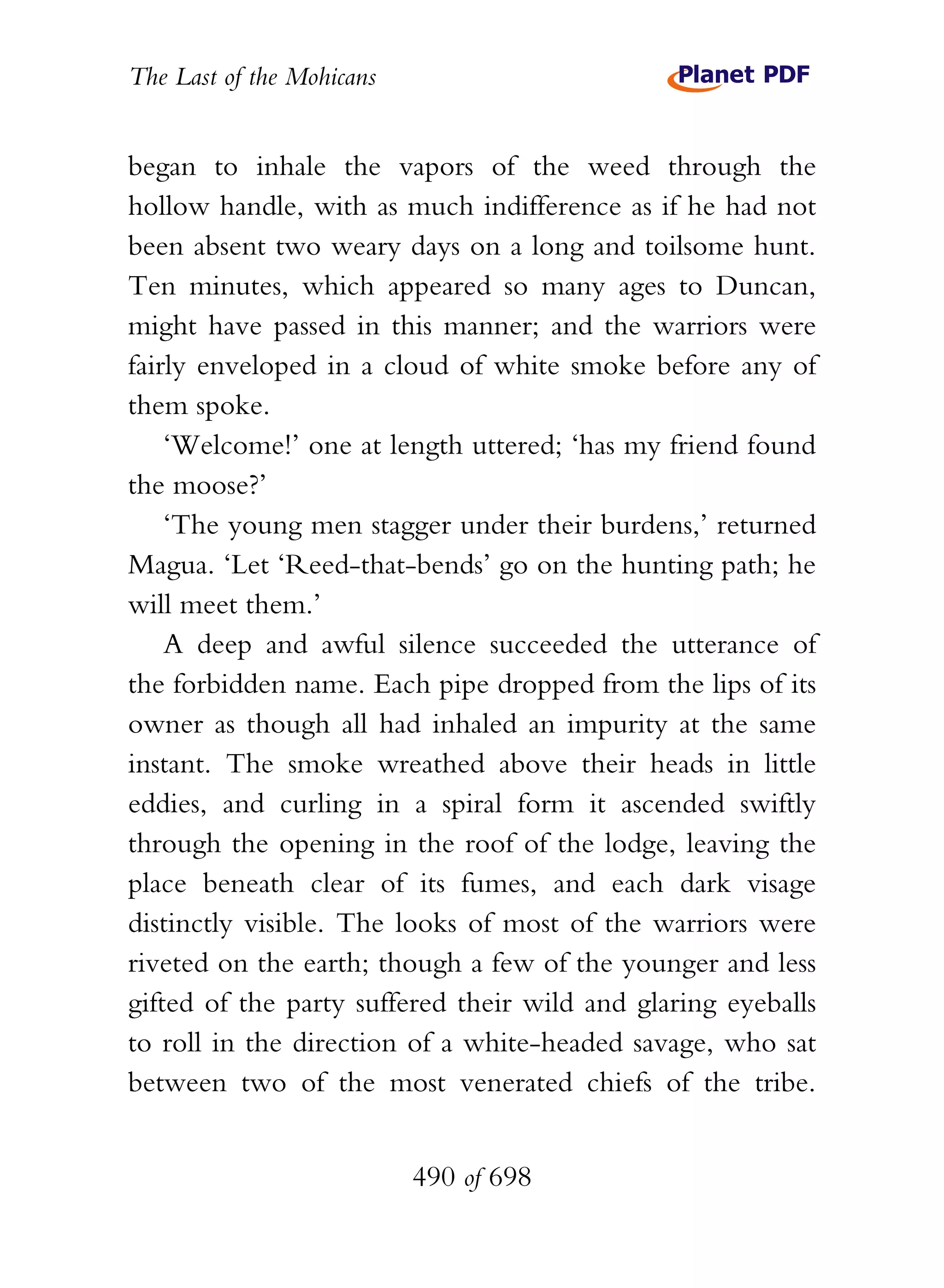 The Last of the Mohicans


began to inhale the vapors of the weed through the
hollow handle, with as much indifference as if he had not
been absent two weary days on a long and toilsome hunt.
Ten minutes, which appeared so many ages to Duncan,
might have passed in this manner; and the warriors were
fairly enveloped in a cloud of white smoke before any of
them spoke.
    ‘Welcome!’ one at length uttered; ‘has my friend found
the moose?’
    ‘The young men stagger under their burdens,’ returned
Magua. ‘Let ‘Reed-that-bends’ go on the hunting path; he
will meet them.’
    A deep and awful silence succeeded the utterance of
the forbidden name. Each pipe dropped from the lips of its
owner as though all had inhaled an impurity at the same
instant. The smoke wreathed above their heads in little
eddies, and curling in a spiral form it ascended swiftly
through the opening in the roof of the lodge, leaving the
place beneath clear of its fumes, and each dark visage
distinctly visible. The looks of most of the warriors were
riveted on the earth; though a few of the younger and less
gifted of the party suffered their wild and glaring eyeballs
to roll in the direction of a white-headed savage, who sat
between two of the most venerated chiefs of the tribe.


                           490 of 698
 