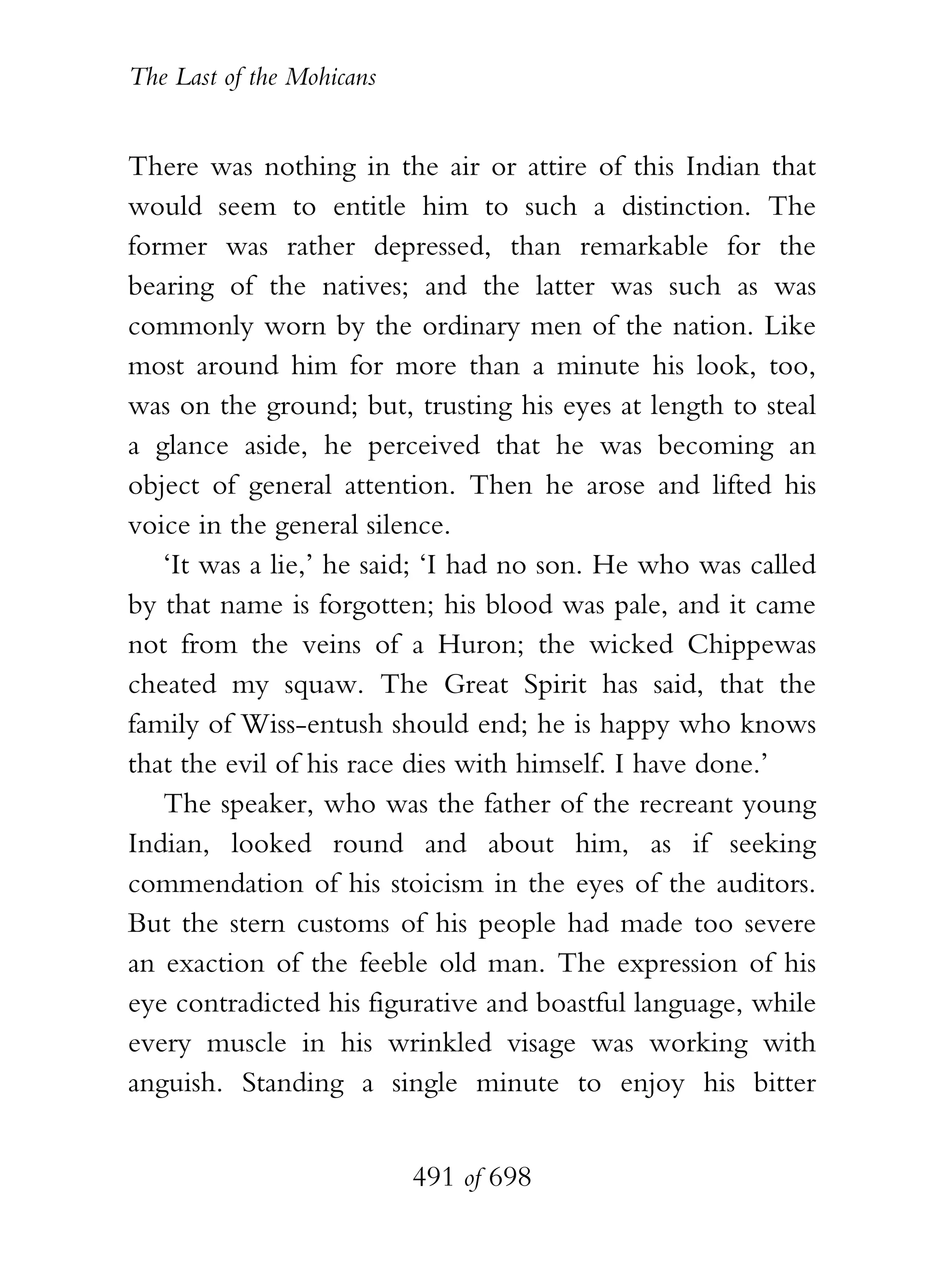 The Last of the Mohicans


There was nothing in the air or attire of this Indian that
would seem to entitle him to such a distinction. The
former was rather depressed, than remarkable for the
bearing of the natives; and the latter was such as was
commonly worn by the ordinary men of the nation. Like
most around him for more than a minute his look, too,
was on the ground; but, trusting his eyes at length to steal
a glance aside, he perceived that he was becoming an
object of general attention. Then he arose and lifted his
voice in the general silence.
   ‘It was a lie,’ he said; ‘I had no son. He who was called
by that name is forgotten; his blood was pale, and it came
not from the veins of a Huron; the wicked Chippewas
cheated my squaw. The Great Spirit has said, that the
family of Wiss-entush should end; he is happy who knows
that the evil of his race dies with himself. I have done.’
   The speaker, who was the father of the recreant young
Indian, looked round and about him, as if seeking
commendation of his stoicism in the eyes of the auditors.
But the stern customs of his people had made too severe
an exaction of the feeble old man. The expression of his
eye contradicted his figurative and boastful language, while
every muscle in his wrinkled visage was working with
anguish. Standing a single minute to enjoy his bitter


                           491 of 698
 