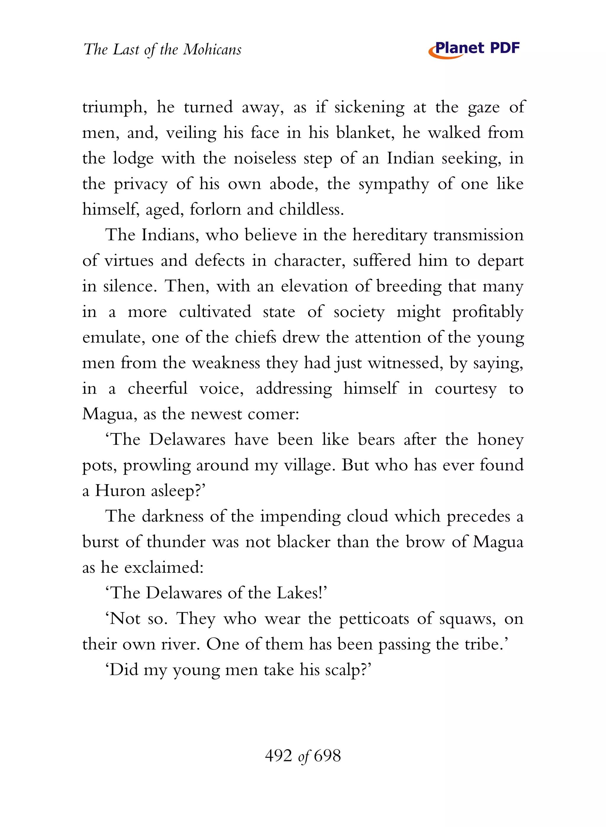 The Last of the Mohicans


triumph, he turned away, as if sickening at the gaze of
men, and, veiling his face in his blanket, he walked from
the lodge with the noiseless step of an Indian seeking, in
the privacy of his own abode, the sympathy of one like
himself, aged, forlorn and childless.
    The Indians, who believe in the hereditary transmission
of virtues and defects in character, suffered him to depart
in silence. Then, with an elevation of breeding that many
in a more cultivated state of society might profitably
emulate, one of the chiefs drew the attention of the young
men from the weakness they had just witnessed, by saying,
in a cheerful voice, addressing himself in courtesy to
Magua, as the newest comer:
    ‘The Delawares have been like bears after the honey
pots, prowling around my village. But who has ever found
a Huron asleep?’
    The darkness of the impending cloud which precedes a
burst of thunder was not blacker than the brow of Magua
as he exclaimed:
    ‘The Delawares of the Lakes!’
    ‘Not so. They who wear the petticoats of squaws, on
their own river. One of them has been passing the tribe.’
    ‘Did my young men take his scalp?’



                           492 of 698
 