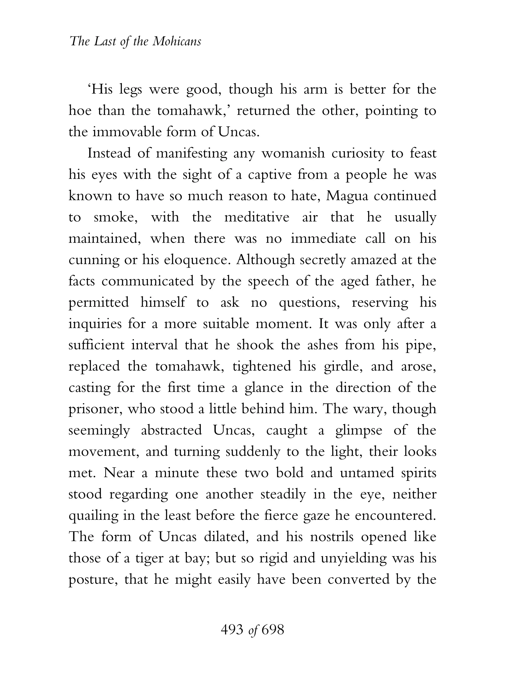 The Last of the Mohicans


   ‘His legs were good, though his arm is better for the
hoe than the tomahawk,’ returned the other, pointing to
the immovable form of Uncas.
   Instead of manifesting any womanish curiosity to feast
his eyes with the sight of a captive from a people he was
known to have so much reason to hate, Magua continued
to smoke, with the meditative air that he usually
maintained, when there was no immediate call on his
cunning or his eloquence. Although secretly amazed at the
facts communicated by the speech of the aged father, he
permitted himself to ask no questions, reserving his
inquiries for a more suitable moment. It was only after a
sufficient interval that he shook the ashes from his pipe,
replaced the tomahawk, tightened his girdle, and arose,
casting for the first time a glance in the direction of the
prisoner, who stood a little behind him. The wary, though
seemingly abstracted Uncas, caught a glimpse of the
movement, and turning suddenly to the light, their looks
met. Near a minute these two bold and untamed spirits
stood regarding one another steadily in the eye, neither
quailing in the least before the fierce gaze he encountered.
The form of Uncas dilated, and his nostrils opened like
those of a tiger at bay; but so rigid and unyielding was his
posture, that he might easily have been converted by the


                           493 of 698
 