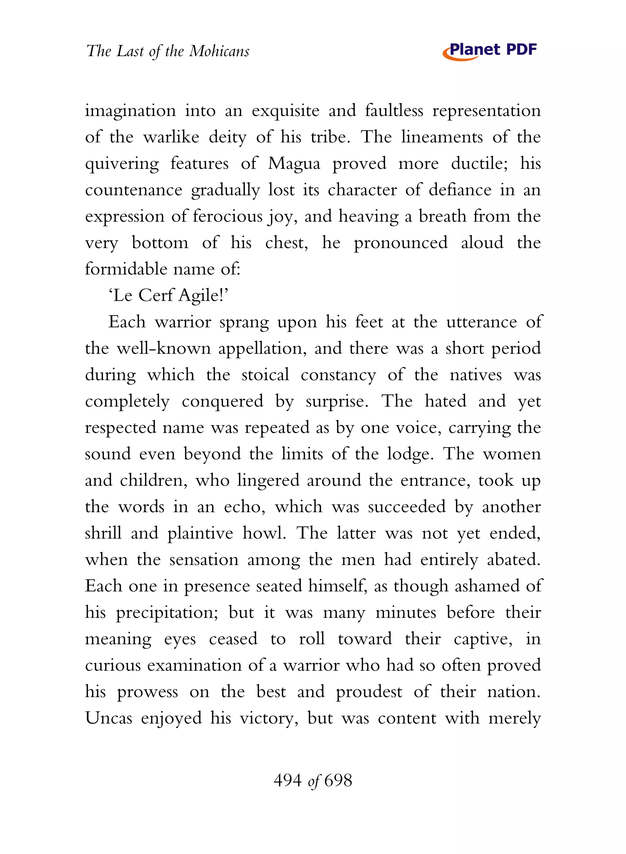 The Last of the Mohicans


imagination into an exquisite and faultless representation
of the warlike deity of his tribe. The lineaments of the
quivering features of Magua proved more ductile; his
countenance gradually lost its character of defiance in an
expression of ferocious joy, and heaving a breath from the
very bottom of his chest, he pronounced aloud the
formidable name of:
   ‘Le Cerf Agile!’
   Each warrior sprang upon his feet at the utterance of
the well-known appellation, and there was a short period
during which the stoical constancy of the natives was
completely conquered by surprise. The hated and yet
respected name was repeated as by one voice, carrying the
sound even beyond the limits of the lodge. The women
and children, who lingered around the entrance, took up
the words in an echo, which was succeeded by another
shrill and plaintive howl. The latter was not yet ended,
when the sensation among the men had entirely abated.
Each one in presence seated himself, as though ashamed of
his precipitation; but it was many minutes before their
meaning eyes ceased to roll toward their captive, in
curious examination of a warrior who had so often proved
his prowess on the best and proudest of their nation.
Uncas enjoyed his victory, but was content with merely


                           494 of 698
 