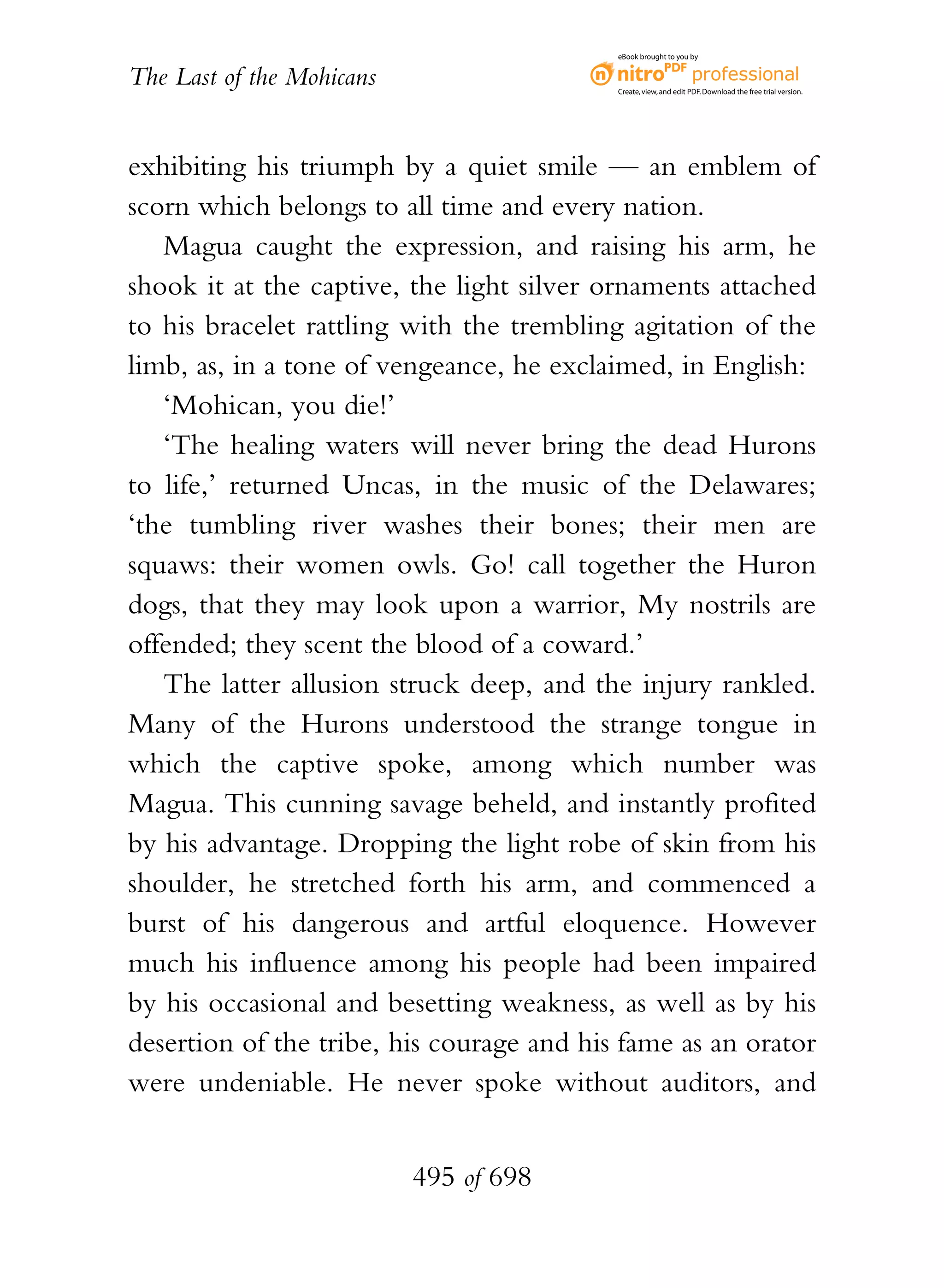 eBook brought to you by


The Last of the Mohicans                   Create, view, and edit PDF. Download the free trial version.




exhibiting his triumph by a quiet smile — an emblem of
scorn which belongs to all time and every nation.
   Magua caught the expression, and raising his arm, he
shook it at the captive, the light silver ornaments attached
to his bracelet rattling with the trembling agitation of the
limb, as, in a tone of vengeance, he exclaimed, in English:
   ‘Mohican, you die!’
   ‘The healing waters will never bring the dead Hurons
to life,’ returned Uncas, in the music of the Delawares;
‘the tumbling river washes their bones; their men are
squaws: their women owls. Go! call together the Huron
dogs, that they may look upon a warrior, My nostrils are
offended; they scent the blood of a coward.’
   The latter allusion struck deep, and the injury rankled.
Many of the Hurons understood the strange tongue in
which the captive spoke, among which number was
Magua. This cunning savage beheld, and instantly profited
by his advantage. Dropping the light robe of skin from his
shoulder, he stretched forth his arm, and commenced a
burst of his dangerous and artful eloquence. However
much his influence among his people had been impaired
by his occasional and besetting weakness, as well as by his
desertion of the tribe, his courage and his fame as an orator
were undeniable. He never spoke without auditors, and


                           495 of 698
 