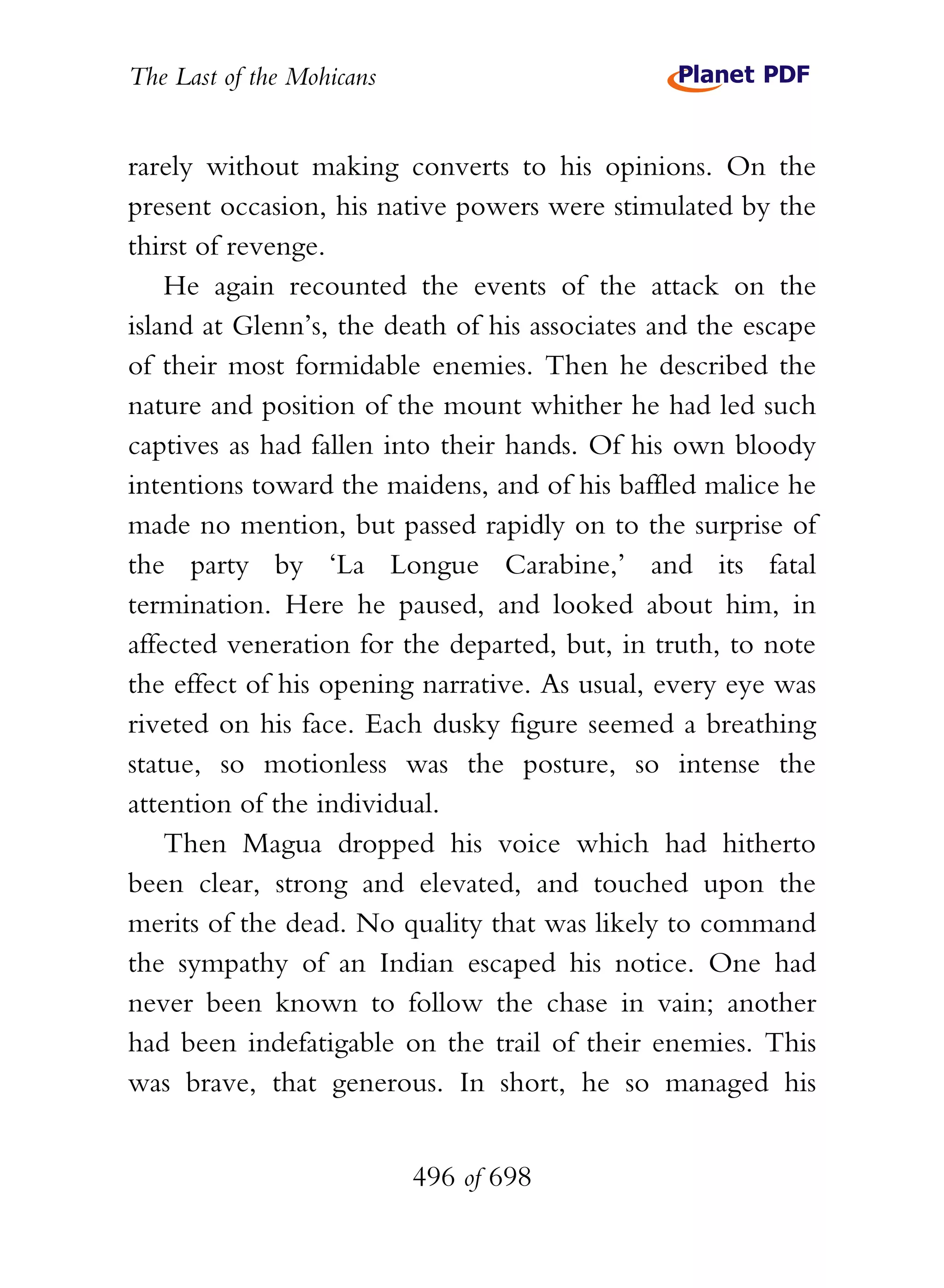 The Last of the Mohicans


rarely without making converts to his opinions. On the
present occasion, his native powers were stimulated by the
thirst of revenge.
    He again recounted the events of the attack on the
island at Glenn’s, the death of his associates and the escape
of their most formidable enemies. Then he described the
nature and position of the mount whither he had led such
captives as had fallen into their hands. Of his own bloody
intentions toward the maidens, and of his baffled malice he
made no mention, but passed rapidly on to the surprise of
the party by ‘La Longue Carabine,’ and its fatal
termination. Here he paused, and looked about him, in
affected veneration for the departed, but, in truth, to note
the effect of his opening narrative. As usual, every eye was
riveted on his face. Each dusky figure seemed a breathing
statue, so motionless was the posture, so intense the
attention of the individual.
    Then Magua dropped his voice which had hitherto
been clear, strong and elevated, and touched upon the
merits of the dead. No quality that was likely to command
the sympathy of an Indian escaped his notice. One had
never been known to follow the chase in vain; another
had been indefatigable on the trail of their enemies. This
was brave, that generous. In short, he so managed his


                           496 of 698
 