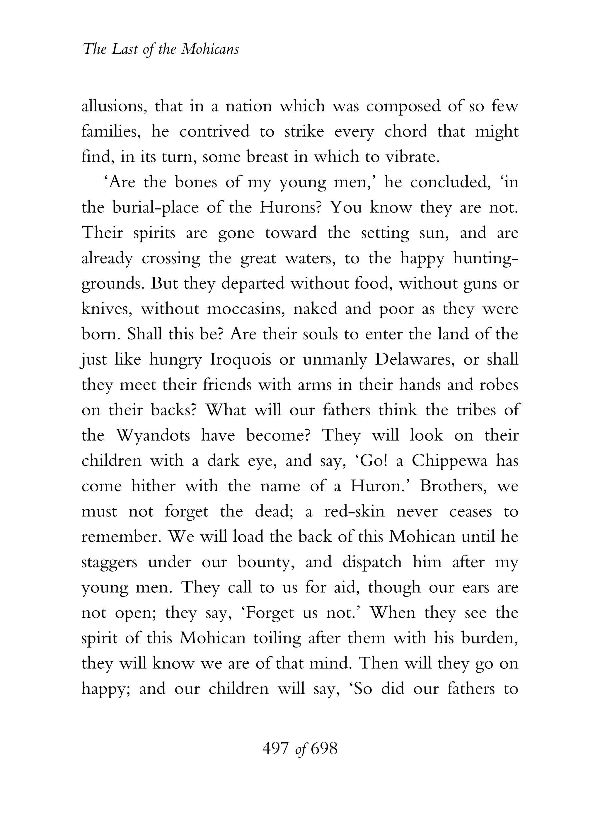 The Last of the Mohicans


allusions, that in a nation which was composed of so few
families, he contrived to strike every chord that might
find, in its turn, some breast in which to vibrate.
    ‘Are the bones of my young men,’ he concluded, ‘in
the burial-place of the Hurons? You know they are not.
Their spirits are gone toward the setting sun, and are
already crossing the great waters, to the happy hunting-
grounds. But they departed without food, without guns or
knives, without moccasins, naked and poor as they were
born. Shall this be? Are their souls to enter the land of the
just like hungry Iroquois or unmanly Delawares, or shall
they meet their friends with arms in their hands and robes
on their backs? What will our fathers think the tribes of
the Wyandots have become? They will look on their
children with a dark eye, and say, ‘Go! a Chippewa has
come hither with the name of a Huron.’ Brothers, we
must not forget the dead; a red-skin never ceases to
remember. We will load the back of this Mohican until he
staggers under our bounty, and dispatch him after my
young men. They call to us for aid, though our ears are
not open; they say, ‘Forget us not.’ When they see the
spirit of this Mohican toiling after them with his burden,
they will know we are of that mind. Then will they go on
happy; and our children will say, ‘So did our fathers to


                           497 of 698
 