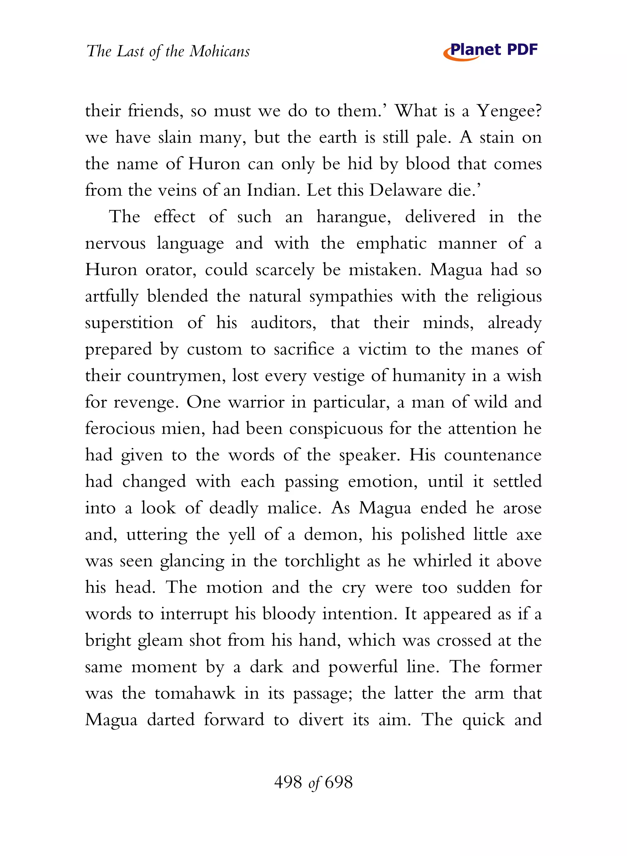 The Last of the Mohicans


their friends, so must we do to them.’ What is a Yengee?
we have slain many, but the earth is still pale. A stain on
the name of Huron can only be hid by blood that comes
from the veins of an Indian. Let this Delaware die.’
    The effect of such an harangue, delivered in the
nervous language and with the emphatic manner of a
Huron orator, could scarcely be mistaken. Magua had so
artfully blended the natural sympathies with the religious
superstition of his auditors, that their minds, already
prepared by custom to sacrifice a victim to the manes of
their countrymen, lost every vestige of humanity in a wish
for revenge. One warrior in particular, a man of wild and
ferocious mien, had been conspicuous for the attention he
had given to the words of the speaker. His countenance
had changed with each passing emotion, until it settled
into a look of deadly malice. As Magua ended he arose
and, uttering the yell of a demon, his polished little axe
was seen glancing in the torchlight as he whirled it above
his head. The motion and the cry were too sudden for
words to interrupt his bloody intention. It appeared as if a
bright gleam shot from his hand, which was crossed at the
same moment by a dark and powerful line. The former
was the tomahawk in its passage; the latter the arm that
Magua darted forward to divert its aim. The quick and


                           498 of 698
 