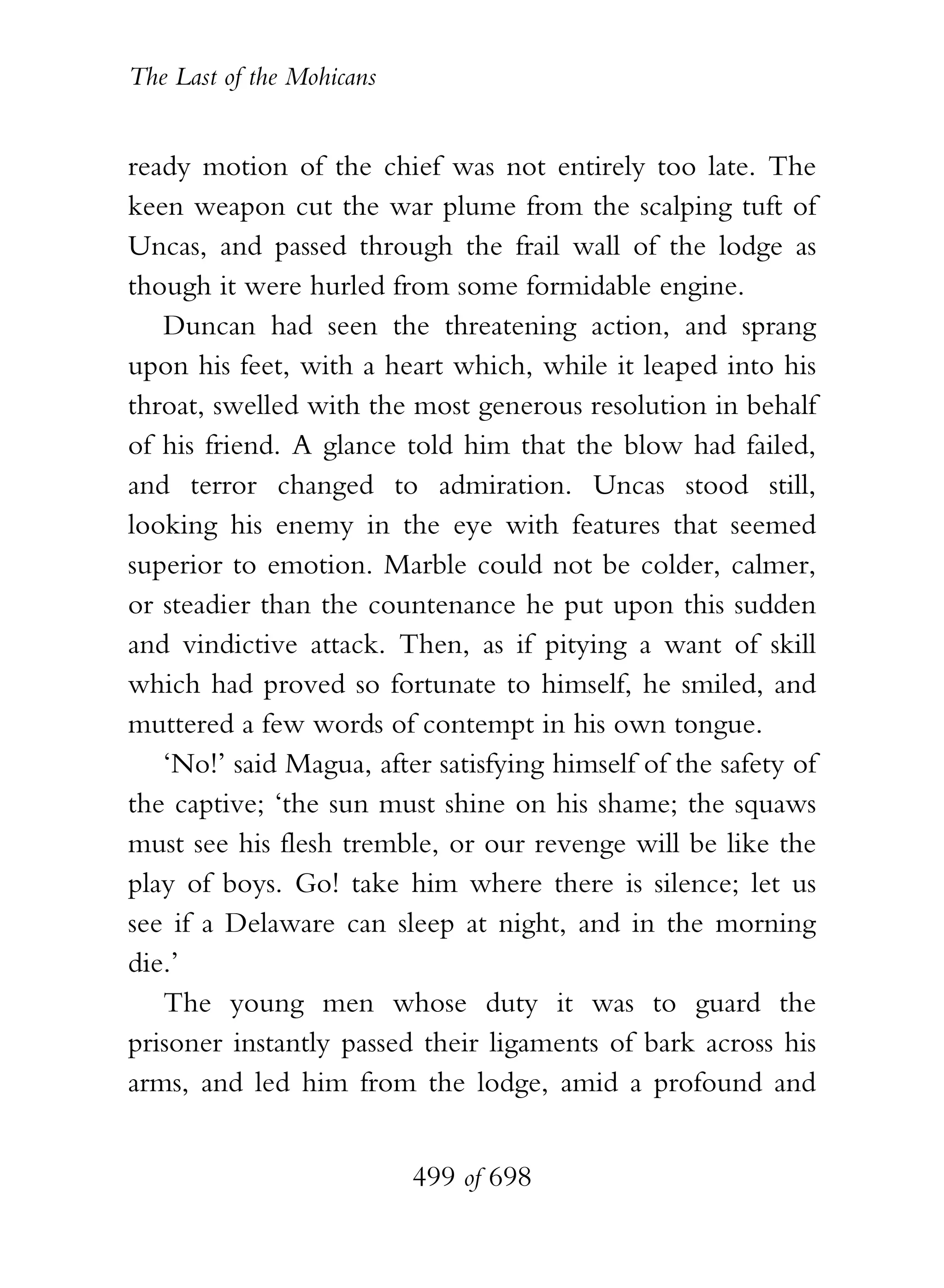 The Last of the Mohicans


ready motion of the chief was not entirely too late. The
keen weapon cut the war plume from the scalping tuft of
Uncas, and passed through the frail wall of the lodge as
though it were hurled from some formidable engine.
   Duncan had seen the threatening action, and sprang
upon his feet, with a heart which, while it leaped into his
throat, swelled with the most generous resolution in behalf
of his friend. A glance told him that the blow had failed,
and terror changed to admiration. Uncas stood still,
looking his enemy in the eye with features that seemed
superior to emotion. Marble could not be colder, calmer,
or steadier than the countenance he put upon this sudden
and vindictive attack. Then, as if pitying a want of skill
which had proved so fortunate to himself, he smiled, and
muttered a few words of contempt in his own tongue.
   ‘No!’ said Magua, after satisfying himself of the safety of
the captive; ‘the sun must shine on his shame; the squaws
must see his flesh tremble, or our revenge will be like the
play of boys. Go! take him where there is silence; let us
see if a Delaware can sleep at night, and in the morning
die.’
   The young men whose duty it was to guard the
prisoner instantly passed their ligaments of bark across his
arms, and led him from the lodge, amid a profound and


                           499 of 698
 