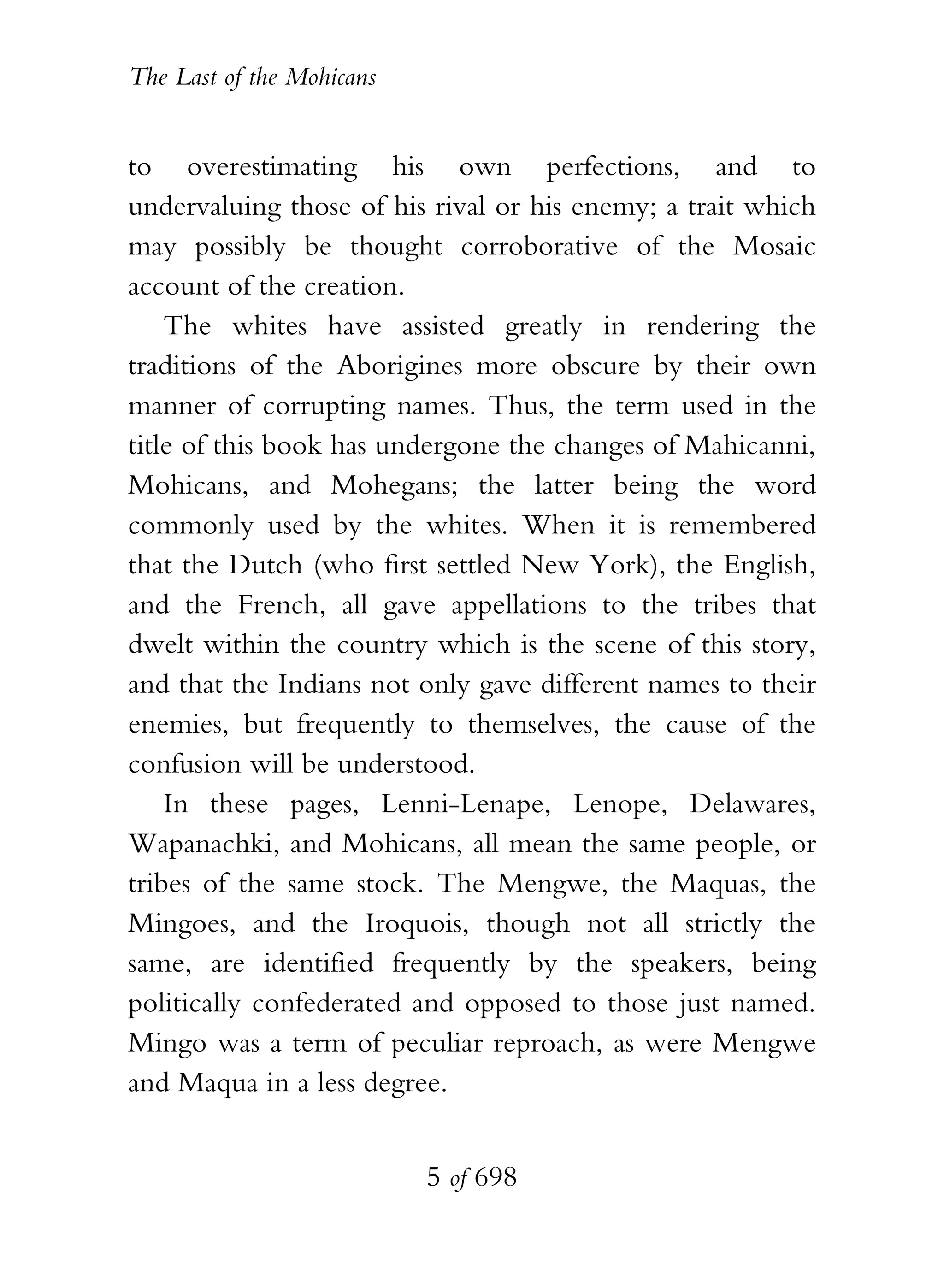 The Last of the Mohicans


to overestimating his own perfections, and to
undervaluing those of his rival or his enemy; a trait which
may possibly be thought corroborative of the Mosaic
account of the creation.
    The whites have assisted greatly in rendering the
traditions of the Aborigines more obscure by their own
manner of corrupting names. Thus, the term used in the
title of this book has undergone the changes of Mahicanni,
Mohicans, and Mohegans; the latter being the word
commonly used by the whites. When it is remembered
that the Dutch (who first settled New York), the English,
and the French, all gave appellations to the tribes that
dwelt within the country which is the scene of this story,
and that the Indians not only gave different names to their
enemies, but frequently to themselves, the cause of the
confusion will be understood.
    In these pages, Lenni-Lenape, Lenope, Delawares,
Wapanachki, and Mohicans, all mean the same people, or
tribes of the same stock. The Mengwe, the Maquas, the
Mingoes, and the Iroquois, though not all strictly the
same, are identified frequently by the speakers, being
politically confederated and opposed to those just named.
Mingo was a term of peculiar reproach, as were Mengwe
and Maqua in a less degree.


                           5 of 698
 