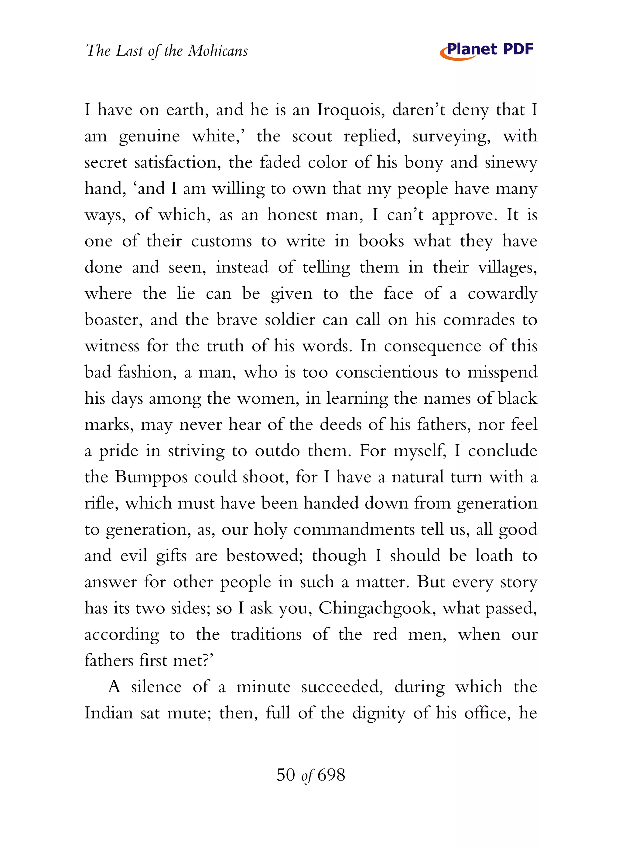 The Last of the Mohicans


I have on earth, and he is an Iroquois, daren’t deny that I
am genuine white,’ the scout replied, surveying, with
secret satisfaction, the faded color of his bony and sinewy
hand, ‘and I am willing to own that my people have many
ways, of which, as an honest man, I can’t approve. It is
one of their customs to write in books what they have
done and seen, instead of telling them in their villages,
where the lie can be given to the face of a cowardly
boaster, and the brave soldier can call on his comrades to
witness for the truth of his words. In consequence of this
bad fashion, a man, who is too conscientious to misspend
his days among the women, in learning the names of black
marks, may never hear of the deeds of his fathers, nor feel
a pride in striving to outdo them. For myself, I conclude
the Bumppos could shoot, for I have a natural turn with a
rifle, which must have been handed down from generation
to generation, as, our holy commandments tell us, all good
and evil gifts are bestowed; though I should be loath to
answer for other people in such a matter. But every story
has its two sides; so I ask you, Chingachgook, what passed,
according to the traditions of the red men, when our
fathers first met?’
    A silence of a minute succeeded, during which the
Indian sat mute; then, full of the dignity of his office, he


                           50 of 698
 