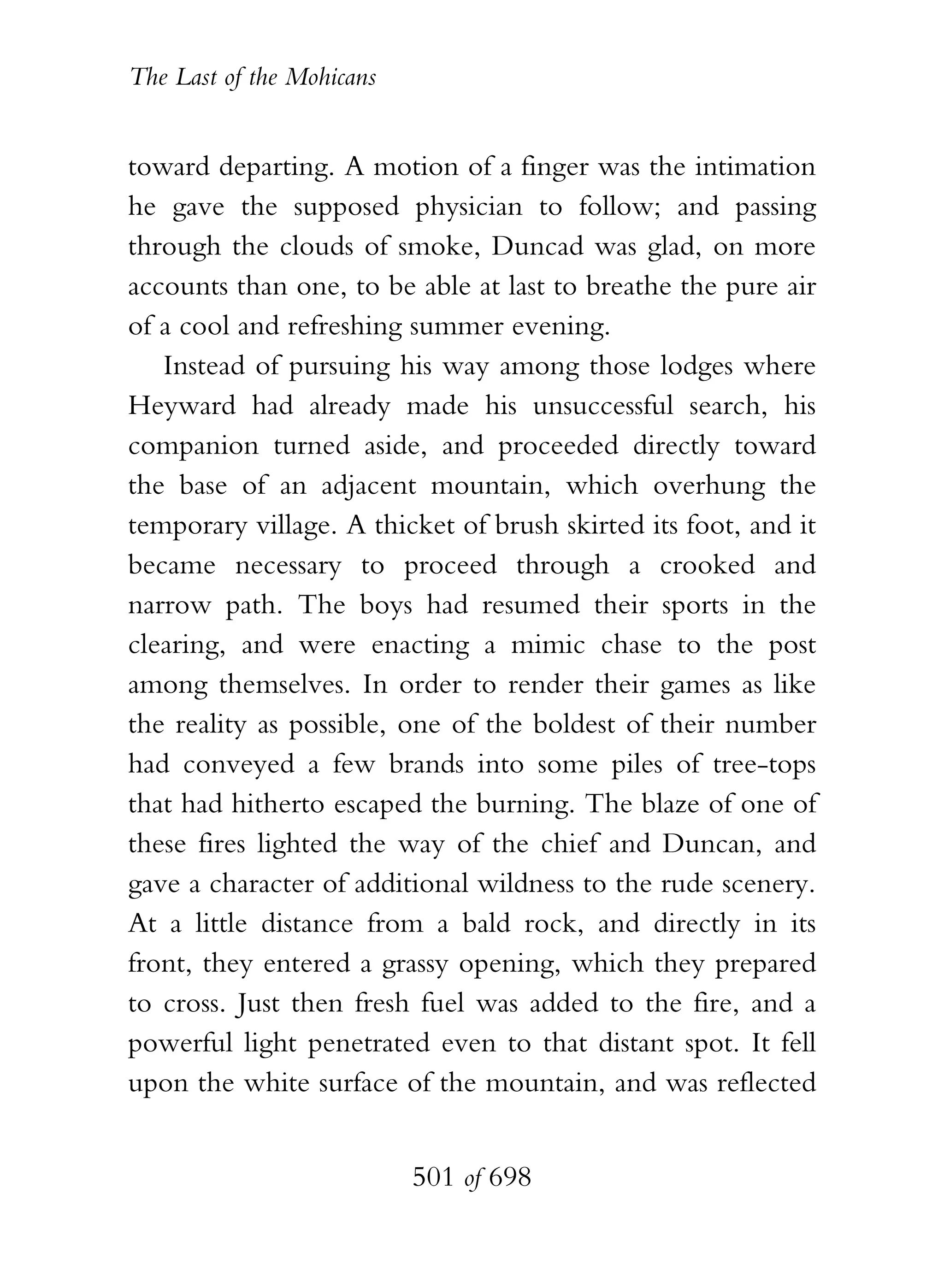 The Last of the Mohicans


toward departing. A motion of a finger was the intimation
he gave the supposed physician to follow; and passing
through the clouds of smoke, Duncad was glad, on more
accounts than one, to be able at last to breathe the pure air
of a cool and refreshing summer evening.
   Instead of pursuing his way among those lodges where
Heyward had already made his unsuccessful search, his
companion turned aside, and proceeded directly toward
the base of an adjacent mountain, which overhung the
temporary village. A thicket of brush skirted its foot, and it
became necessary to proceed through a crooked and
narrow path. The boys had resumed their sports in the
clearing, and were enacting a mimic chase to the post
among themselves. In order to render their games as like
the reality as possible, one of the boldest of their number
had conveyed a few brands into some piles of tree-tops
that had hitherto escaped the burning. The blaze of one of
these fires lighted the way of the chief and Duncan, and
gave a character of additional wildness to the rude scenery.
At a little distance from a bald rock, and directly in its
front, they entered a grassy opening, which they prepared
to cross. Just then fresh fuel was added to the fire, and a
powerful light penetrated even to that distant spot. It fell
upon the white surface of the mountain, and was reflected


                           501 of 698
 