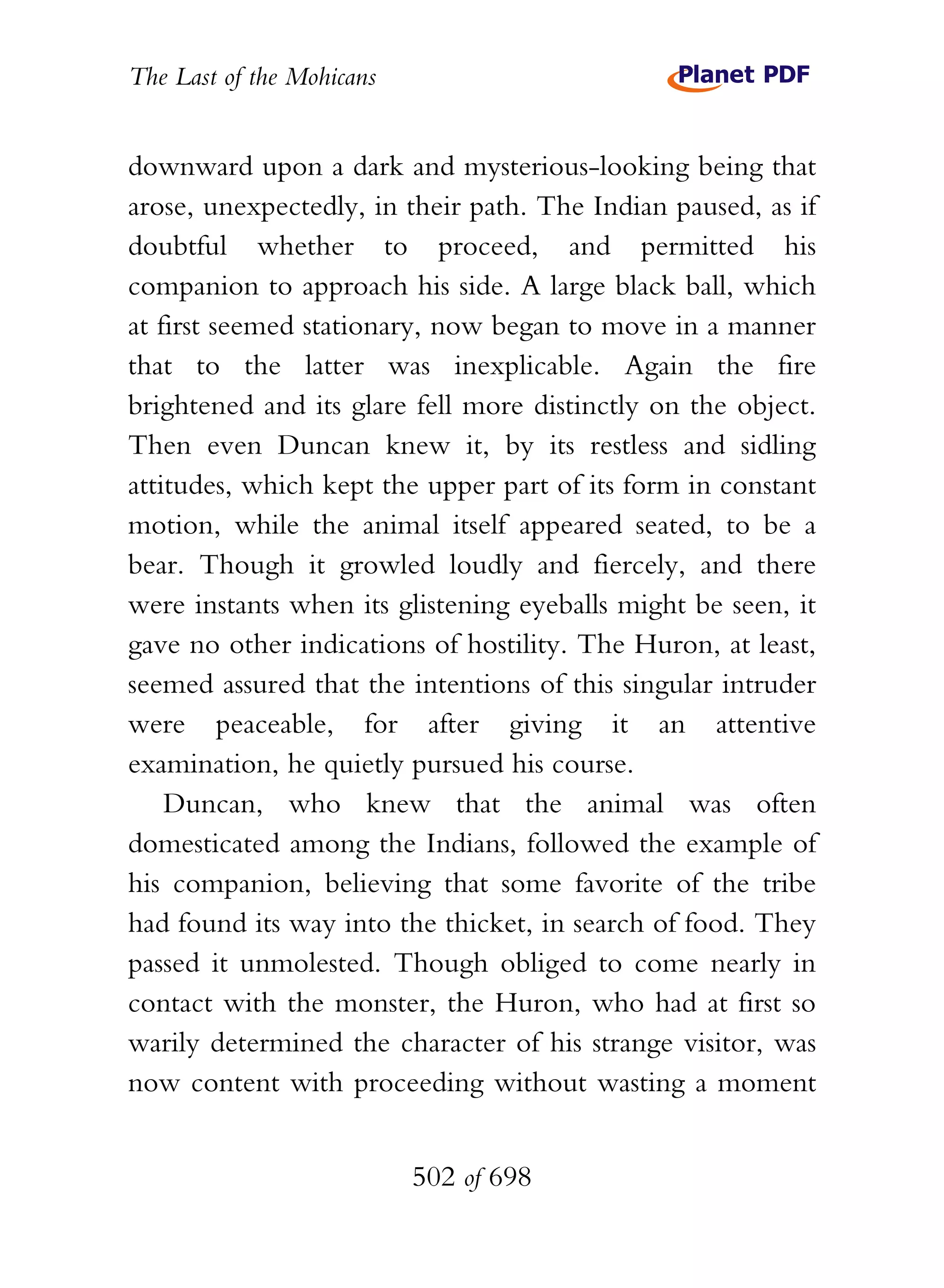 The Last of the Mohicans


downward upon a dark and mysterious-looking being that
arose, unexpectedly, in their path. The Indian paused, as if
doubtful whether to proceed, and permitted his
companion to approach his side. A large black ball, which
at first seemed stationary, now began to move in a manner
that to the latter was inexplicable. Again the fire
brightened and its glare fell more distinctly on the object.
Then even Duncan knew it, by its restless and sidling
attitudes, which kept the upper part of its form in constant
motion, while the animal itself appeared seated, to be a
bear. Though it growled loudly and fiercely, and there
were instants when its glistening eyeballs might be seen, it
gave no other indications of hostility. The Huron, at least,
seemed assured that the intentions of this singular intruder
were peaceable, for after giving it an attentive
examination, he quietly pursued his course.
    Duncan, who knew that the animal was often
domesticated among the Indians, followed the example of
his companion, believing that some favorite of the tribe
had found its way into the thicket, in search of food. They
passed it unmolested. Though obliged to come nearly in
contact with the monster, the Huron, who had at first so
warily determined the character of his strange visitor, was
now content with proceeding without wasting a moment


                           502 of 698
 