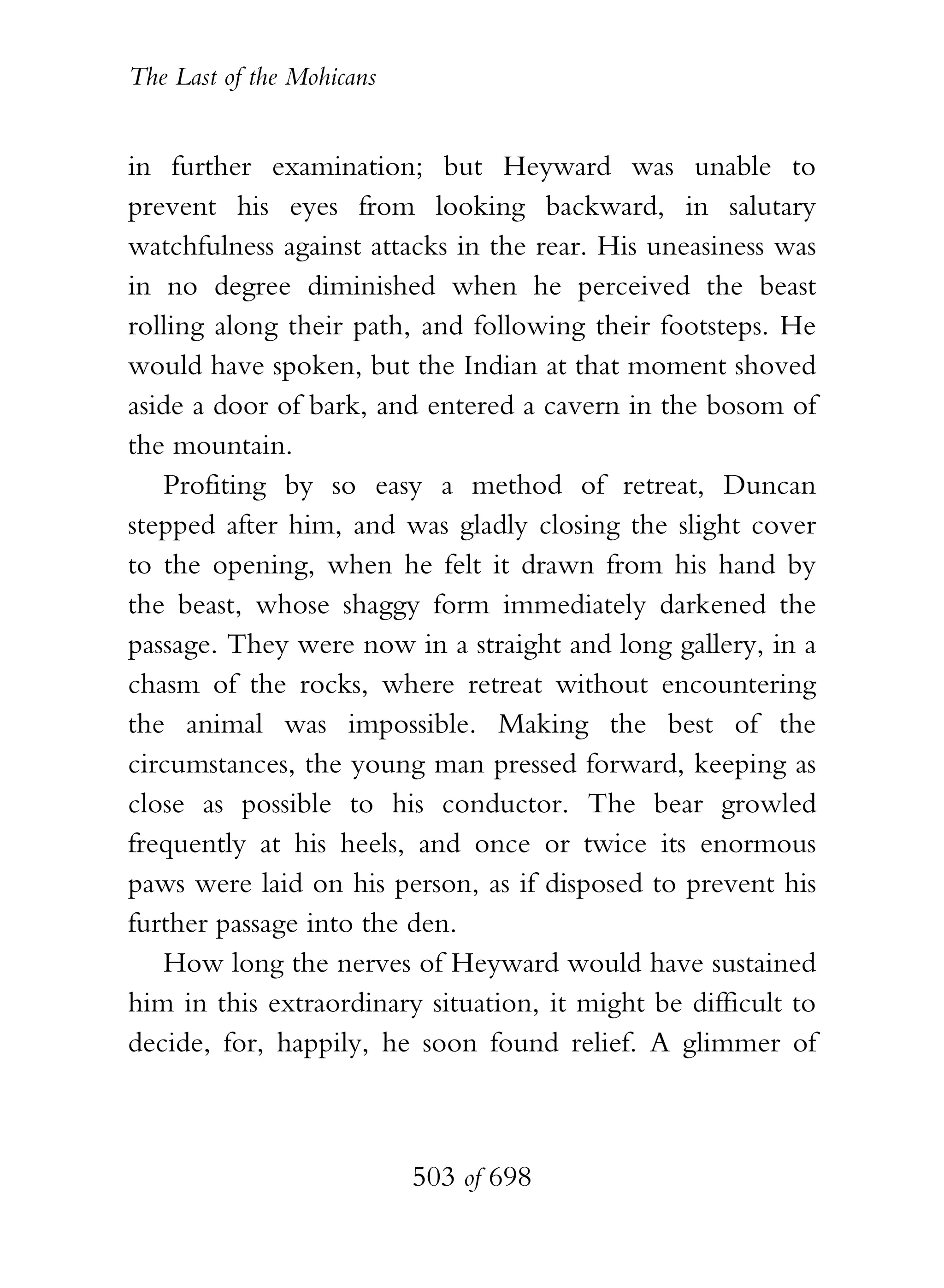 The Last of the Mohicans


in further examination; but Heyward was unable to
prevent his eyes from looking backward, in salutary
watchfulness against attacks in the rear. His uneasiness was
in no degree diminished when he perceived the beast
rolling along their path, and following their footsteps. He
would have spoken, but the Indian at that moment shoved
aside a door of bark, and entered a cavern in the bosom of
the mountain.
   Profiting by so easy a method of retreat, Duncan
stepped after him, and was gladly closing the slight cover
to the opening, when he felt it drawn from his hand by
the beast, whose shaggy form immediately darkened the
passage. They were now in a straight and long gallery, in a
chasm of the rocks, where retreat without encountering
the animal was impossible. Making the best of the
circumstances, the young man pressed forward, keeping as
close as possible to his conductor. The bear growled
frequently at his heels, and once or twice its enormous
paws were laid on his person, as if disposed to prevent his
further passage into the den.
   How long the nerves of Heyward would have sustained
him in this extraordinary situation, it might be difficult to
decide, for, happily, he soon found relief. A glimmer of



                           503 of 698
 