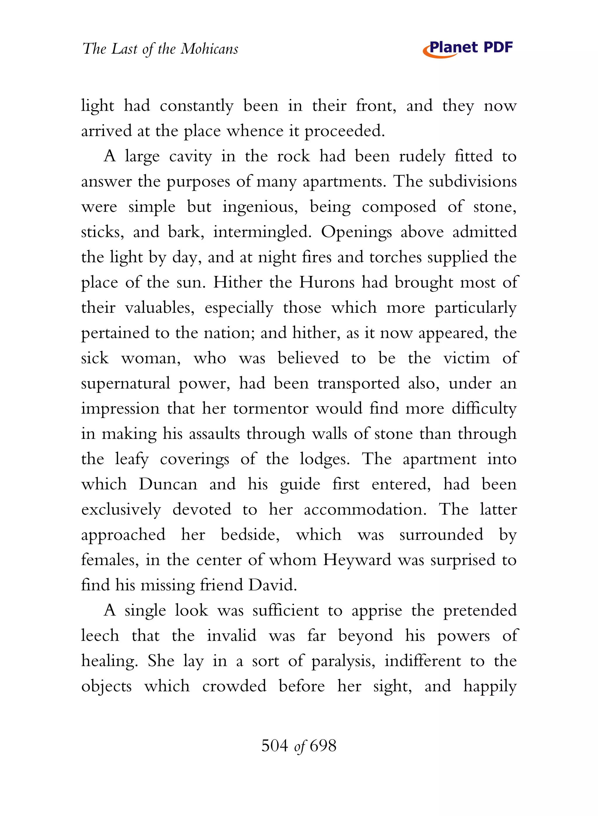 The Last of the Mohicans


light had constantly been in their front, and they now
arrived at the place whence it proceeded.
    A large cavity in the rock had been rudely fitted to
answer the purposes of many apartments. The subdivisions
were simple but ingenious, being composed of stone,
sticks, and bark, intermingled. Openings above admitted
the light by day, and at night fires and torches supplied the
place of the sun. Hither the Hurons had brought most of
their valuables, especially those which more particularly
pertained to the nation; and hither, as it now appeared, the
sick woman, who was believed to be the victim of
supernatural power, had been transported also, under an
impression that her tormentor would find more difficulty
in making his assaults through walls of stone than through
the leafy coverings of the lodges. The apartment into
which Duncan and his guide first entered, had been
exclusively devoted to her accommodation. The latter
approached her bedside, which was surrounded by
females, in the center of whom Heyward was surprised to
find his missing friend David.
    A single look was sufficient to apprise the pretended
leech that the invalid was far beyond his powers of
healing. She lay in a sort of paralysis, indifferent to the
objects which crowded before her sight, and happily


                           504 of 698
 