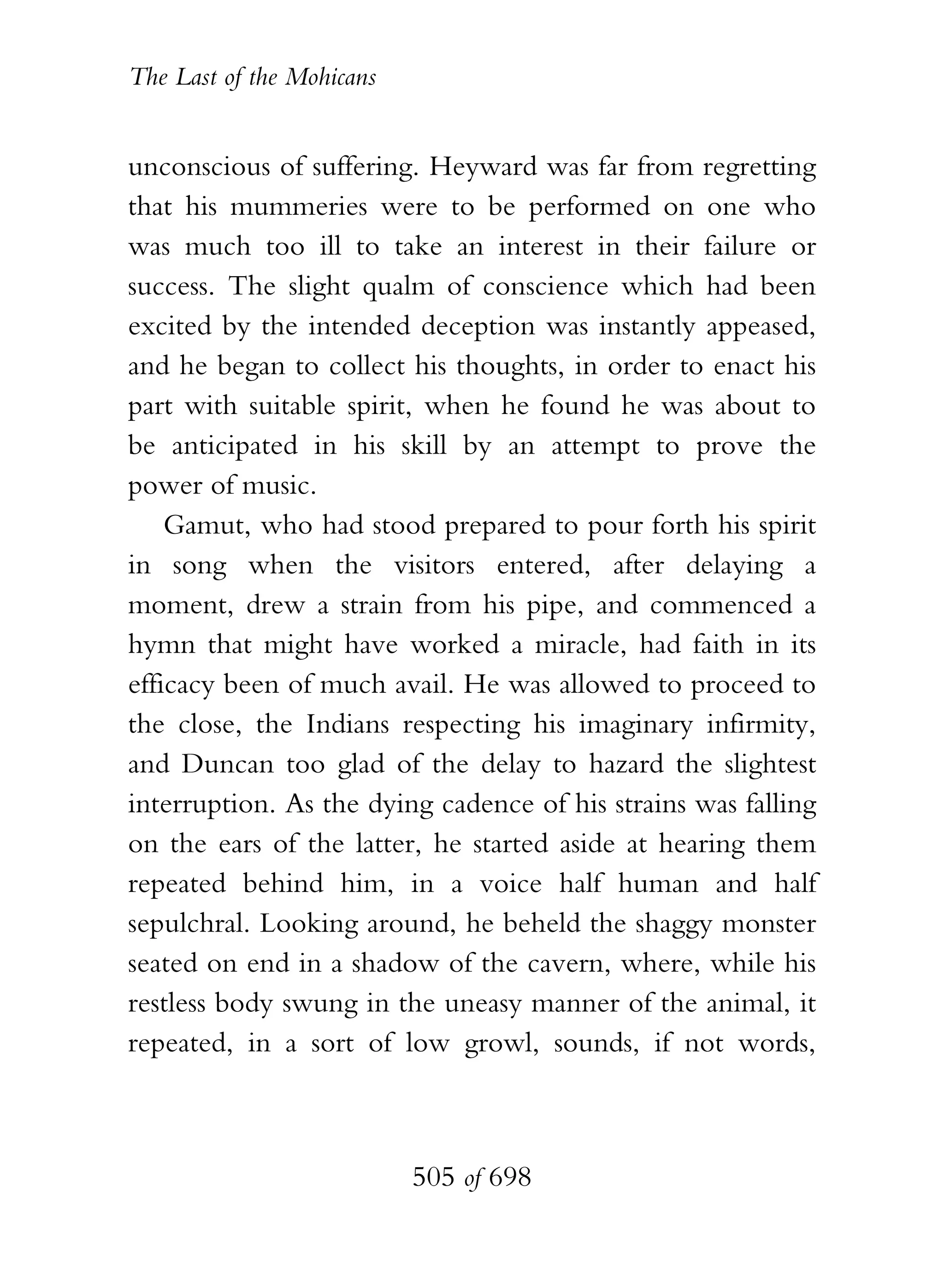 The Last of the Mohicans


unconscious of suffering. Heyward was far from regretting
that his mummeries were to be performed on one who
was much too ill to take an interest in their failure or
success. The slight qualm of conscience which had been
excited by the intended deception was instantly appeased,
and he began to collect his thoughts, in order to enact his
part with suitable spirit, when he found he was about to
be anticipated in his skill by an attempt to prove the
power of music.
    Gamut, who had stood prepared to pour forth his spirit
in song when the visitors entered, after delaying a
moment, drew a strain from his pipe, and commenced a
hymn that might have worked a miracle, had faith in its
efficacy been of much avail. He was allowed to proceed to
the close, the Indians respecting his imaginary infirmity,
and Duncan too glad of the delay to hazard the slightest
interruption. As the dying cadence of his strains was falling
on the ears of the latter, he started aside at hearing them
repeated behind him, in a voice half human and half
sepulchral. Looking around, he beheld the shaggy monster
seated on end in a shadow of the cavern, where, while his
restless body swung in the uneasy manner of the animal, it
repeated, in a sort of low growl, sounds, if not words,



                           505 of 698
 
