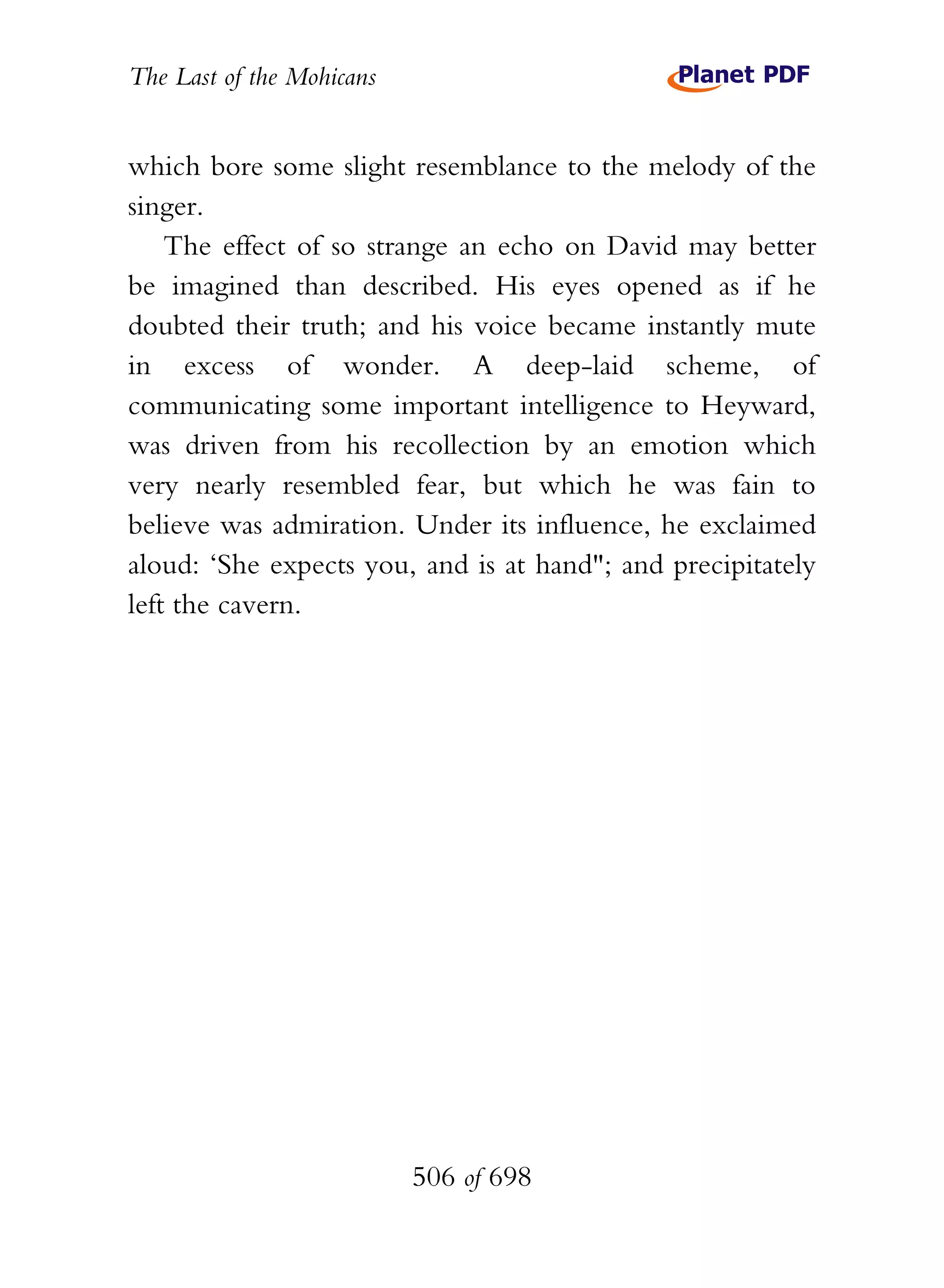 The Last of the Mohicans


which bore some slight resemblance to the melody of the
singer.
    The effect of so strange an echo on David may better
be imagined than described. His eyes opened as if he
doubted their truth; and his voice became instantly mute
in excess of wonder. A deep-laid scheme, of
communicating some important intelligence to Heyward,
was driven from his recollection by an emotion which
very nearly resembled fear, but which he was fain to
believe was admiration. Under its influence, he exclaimed
aloud: ‘She expects you, and is at hand"; and precipitately
left the cavern.




                           506 of 698
 
