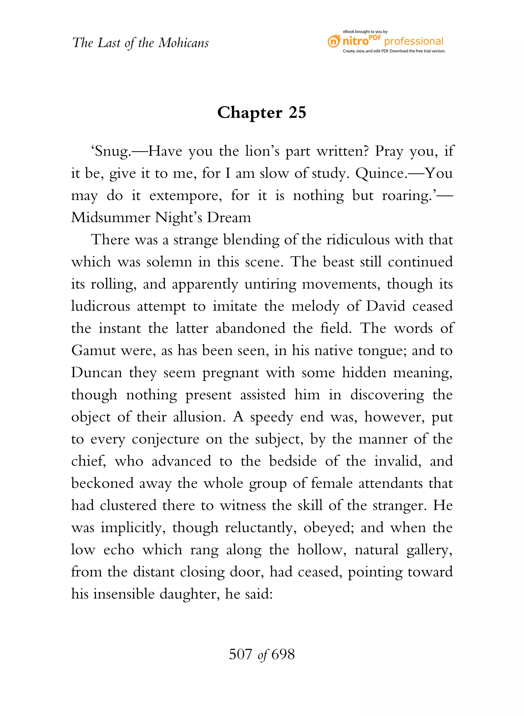 eBook brought to you by


The Last of the Mohicans                  Create, view, and edit PDF. Download the free trial version.




                           Chapter 25

    ‘Snug.—Have you the lion’s part written? Pray you, if
it be, give it to me, for I am slow of study. Quince.—You
may do it extempore, for it is nothing but roaring.’—
Midsummer Night’s Dream
    There was a strange blending of the ridiculous with that
which was solemn in this scene. The beast still continued
its rolling, and apparently untiring movements, though its
ludicrous attempt to imitate the melody of David ceased
the instant the latter abandoned the field. The words of
Gamut were, as has been seen, in his native tongue; and to
Duncan they seem pregnant with some hidden meaning,
though nothing present assisted him in discovering the
object of their allusion. A speedy end was, however, put
to every conjecture on the subject, by the manner of the
chief, who advanced to the bedside of the invalid, and
beckoned away the whole group of female attendants that
had clustered there to witness the skill of the stranger. He
was implicitly, though reluctantly, obeyed; and when the
low echo which rang along the hollow, natural gallery,
from the distant closing door, had ceased, pointing toward
his insensible daughter, he said:


                            507 of 698
 