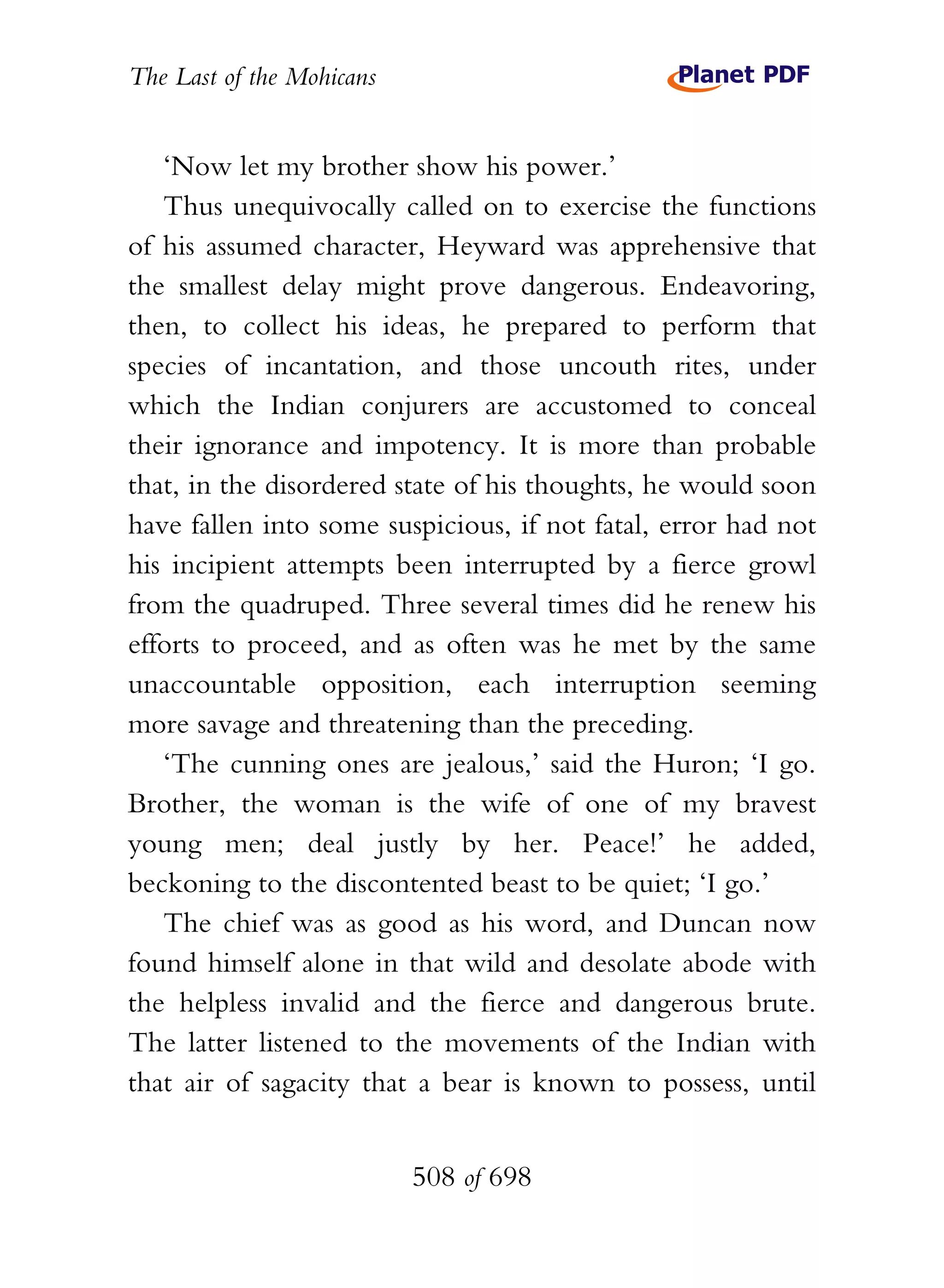 The Last of the Mohicans


   ‘Now let my brother show his power.’
   Thus unequivocally called on to exercise the functions
of his assumed character, Heyward was apprehensive that
the smallest delay might prove dangerous. Endeavoring,
then, to collect his ideas, he prepared to perform that
species of incantation, and those uncouth rites, under
which the Indian conjurers are accustomed to conceal
their ignorance and impotency. It is more than probable
that, in the disordered state of his thoughts, he would soon
have fallen into some suspicious, if not fatal, error had not
his incipient attempts been interrupted by a fierce growl
from the quadruped. Three several times did he renew his
efforts to proceed, and as often was he met by the same
unaccountable opposition, each interruption seeming
more savage and threatening than the preceding.
   ‘The cunning ones are jealous,’ said the Huron; ‘I go.
Brother, the woman is the wife of one of my bravest
young men; deal justly by her. Peace!’ he added,
beckoning to the discontented beast to be quiet; ‘I go.’
   The chief was as good as his word, and Duncan now
found himself alone in that wild and desolate abode with
the helpless invalid and the fierce and dangerous brute.
The latter listened to the movements of the Indian with
that air of sagacity that a bear is known to possess, until


                           508 of 698
 