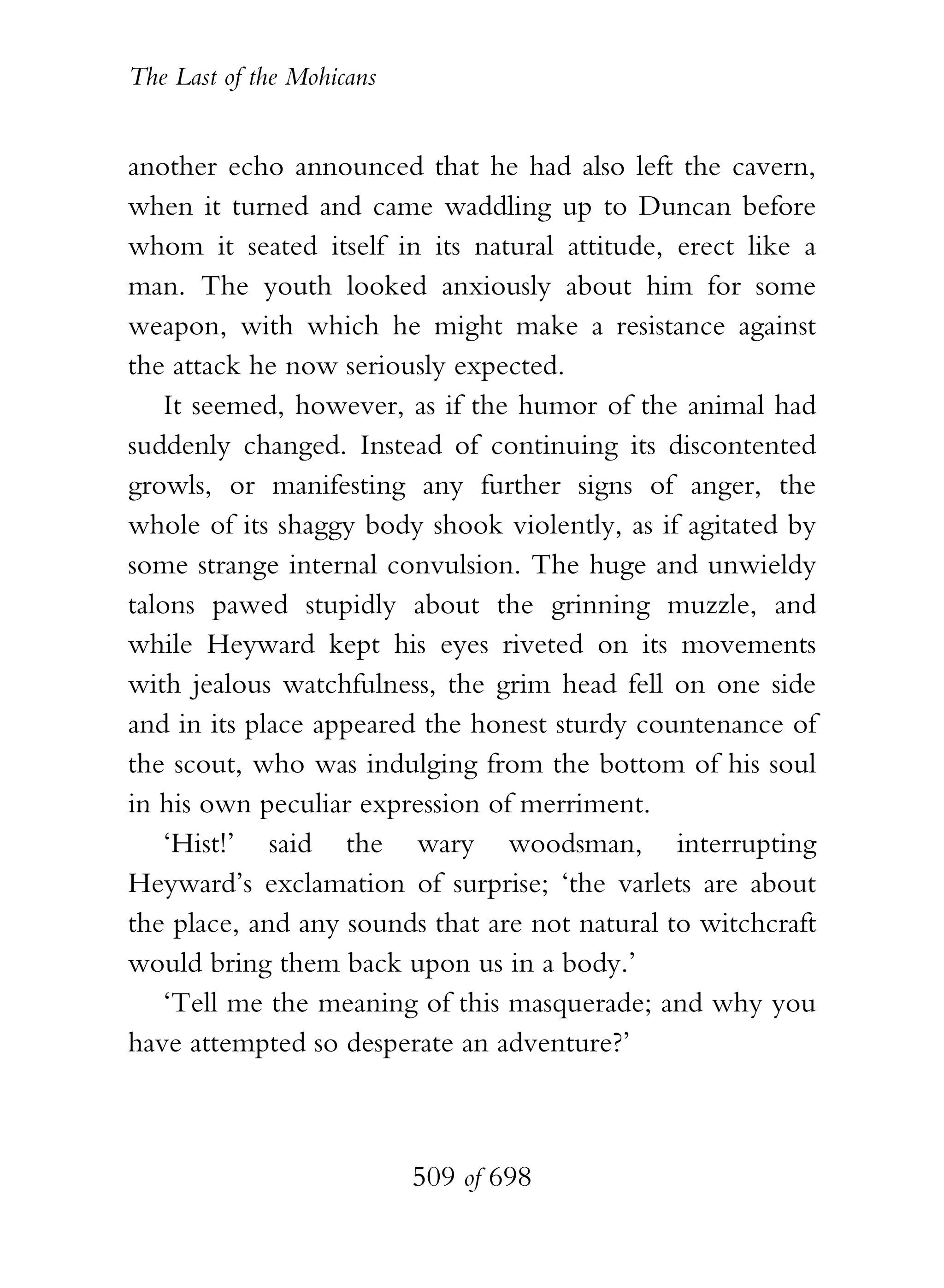 The Last of the Mohicans


another echo announced that he had also left the cavern,
when it turned and came waddling up to Duncan before
whom it seated itself in its natural attitude, erect like a
man. The youth looked anxiously about him for some
weapon, with which he might make a resistance against
the attack he now seriously expected.
    It seemed, however, as if the humor of the animal had
suddenly changed. Instead of continuing its discontented
growls, or manifesting any further signs of anger, the
whole of its shaggy body shook violently, as if agitated by
some strange internal convulsion. The huge and unwieldy
talons pawed stupidly about the grinning muzzle, and
while Heyward kept his eyes riveted on its movements
with jealous watchfulness, the grim head fell on one side
and in its place appeared the honest sturdy countenance of
the scout, who was indulging from the bottom of his soul
in his own peculiar expression of merriment.
    ‘Hist!’ said the wary woodsman, interrupting
Heyward’s exclamation of surprise; ‘the varlets are about
the place, and any sounds that are not natural to witchcraft
would bring them back upon us in a body.’
    ‘Tell me the meaning of this masquerade; and why you
have attempted so desperate an adventure?’



                           509 of 698
 