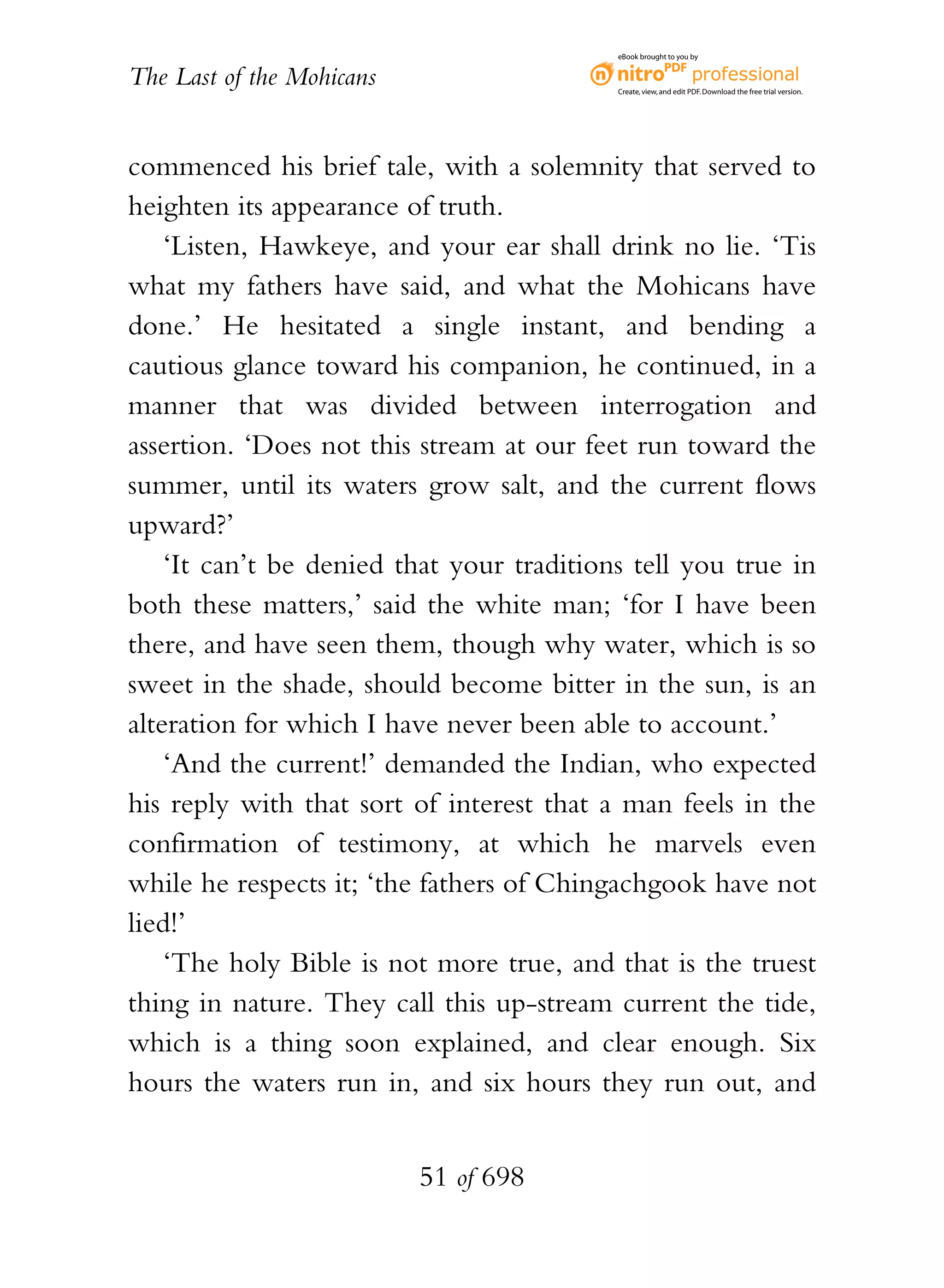 eBook brought to you by


The Last of the Mohicans                   Create, view, and edit PDF. Download the free trial version.




commenced his brief tale, with a solemnity that served to
heighten its appearance of truth.
    ‘Listen, Hawkeye, and your ear shall drink no lie. ‘Tis
what my fathers have said, and what the Mohicans have
done.’ He hesitated a single instant, and bending a
cautious glance toward his companion, he continued, in a
manner that was divided between interrogation and
assertion. ‘Does not this stream at our feet run toward the
summer, until its waters grow salt, and the current flows
upward?’
    ‘It can’t be denied that your traditions tell you true in
both these matters,’ said the white man; ‘for I have been
there, and have seen them, though why water, which is so
sweet in the shade, should become bitter in the sun, is an
alteration for which I have never been able to account.’
    ‘And the current!’ demanded the Indian, who expected
his reply with that sort of interest that a man feels in the
confirmation of testimony, at which he marvels even
while he respects it; ‘the fathers of Chingachgook have not
lied!’
    ‘The holy Bible is not more true, and that is the truest
thing in nature. They call this up-stream current the tide,
which is a thing soon explained, and clear enough. Six
hours the waters run in, and six hours they run out, and


                           51 of 698
 
