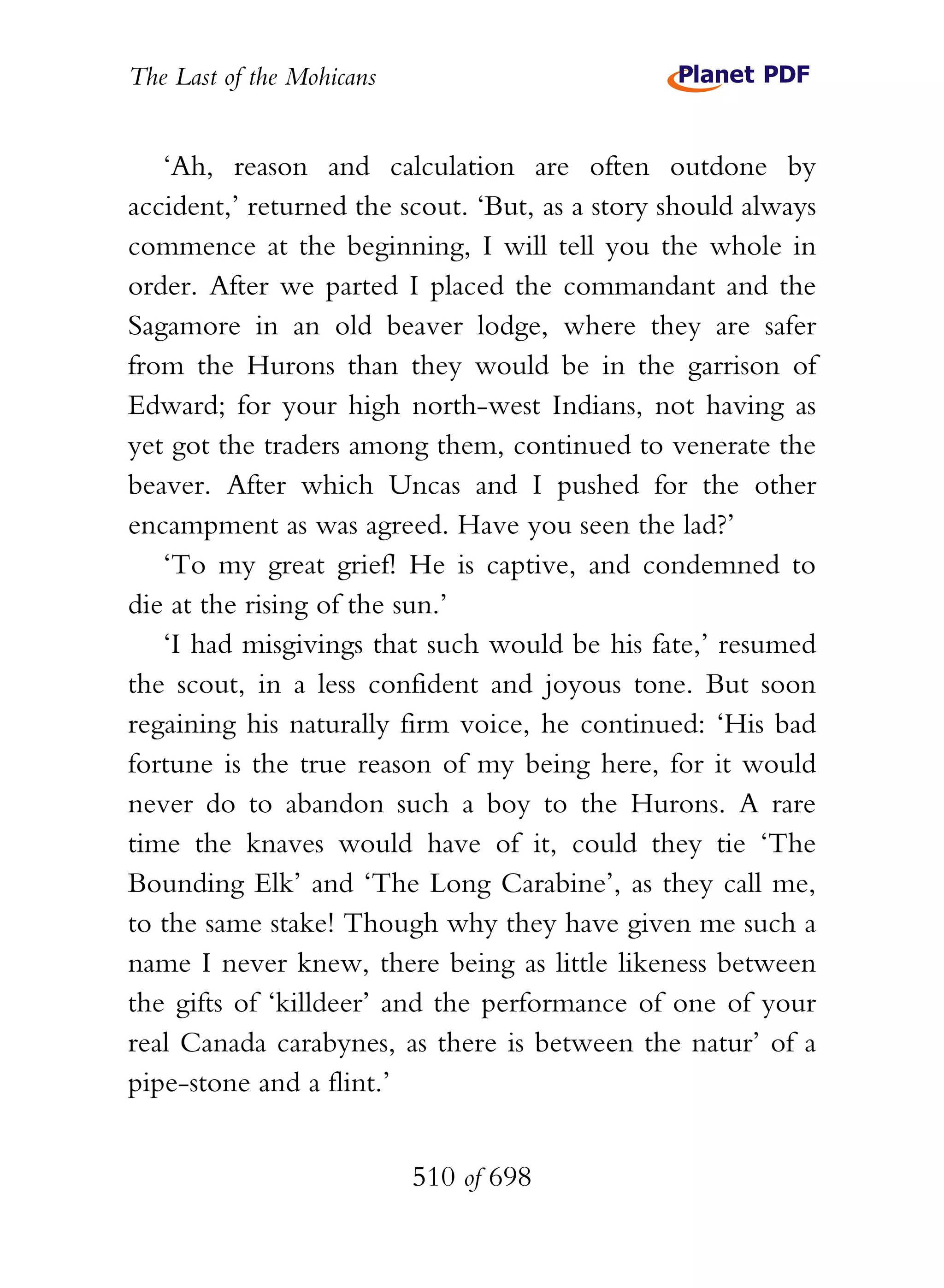 The Last of the Mohicans


   ‘Ah, reason and calculation are often outdone by
accident,’ returned the scout. ‘But, as a story should always
commence at the beginning, I will tell you the whole in
order. After we parted I placed the commandant and the
Sagamore in an old beaver lodge, where they are safer
from the Hurons than they would be in the garrison of
Edward; for your high north-west Indians, not having as
yet got the traders among them, continued to venerate the
beaver. After which Uncas and I pushed for the other
encampment as was agreed. Have you seen the lad?’
   ‘To my great grief! He is captive, and condemned to
die at the rising of the sun.’
   ‘I had misgivings that such would be his fate,’ resumed
the scout, in a less confident and joyous tone. But soon
regaining his naturally firm voice, he continued: ‘His bad
fortune is the true reason of my being here, for it would
never do to abandon such a boy to the Hurons. A rare
time the knaves would have of it, could they tie ‘The
Bounding Elk’ and ‘The Long Carabine’, as they call me,
to the same stake! Though why they have given me such a
name I never knew, there being as little likeness between
the gifts of ‘killdeer’ and the performance of one of your
real Canada carabynes, as there is between the natur’ of a
pipe-stone and a flint.’


                           510 of 698
 