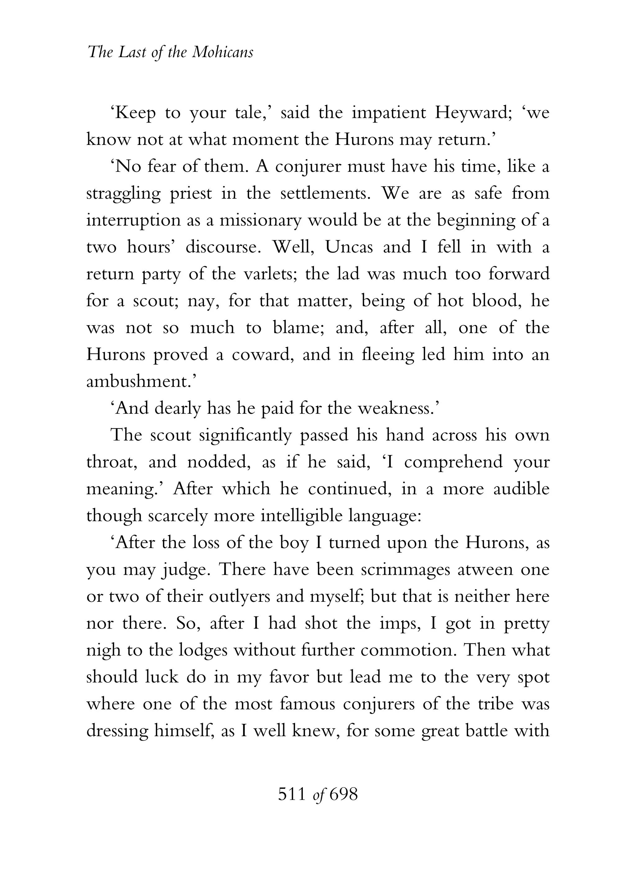 The Last of the Mohicans


    ‘Keep to your tale,’ said the impatient Heyward; ‘we
know not at what moment the Hurons may return.’
    ‘No fear of them. A conjurer must have his time, like a
straggling priest in the settlements. We are as safe from
interruption as a missionary would be at the beginning of a
two hours’ discourse. Well, Uncas and I fell in with a
return party of the varlets; the lad was much too forward
for a scout; nay, for that matter, being of hot blood, he
was not so much to blame; and, after all, one of the
Hurons proved a coward, and in fleeing led him into an
ambushment.’
    ‘And dearly has he paid for the weakness.’
    The scout significantly passed his hand across his own
throat, and nodded, as if he said, ‘I comprehend your
meaning.’ After which he continued, in a more audible
though scarcely more intelligible language:
    ‘After the loss of the boy I turned upon the Hurons, as
you may judge. There have been scrimmages atween one
or two of their outlyers and myself; but that is neither here
nor there. So, after I had shot the imps, I got in pretty
nigh to the lodges without further commotion. Then what
should luck do in my favor but lead me to the very spot
where one of the most famous conjurers of the tribe was
dressing himself, as I well knew, for some great battle with


                           511 of 698
 