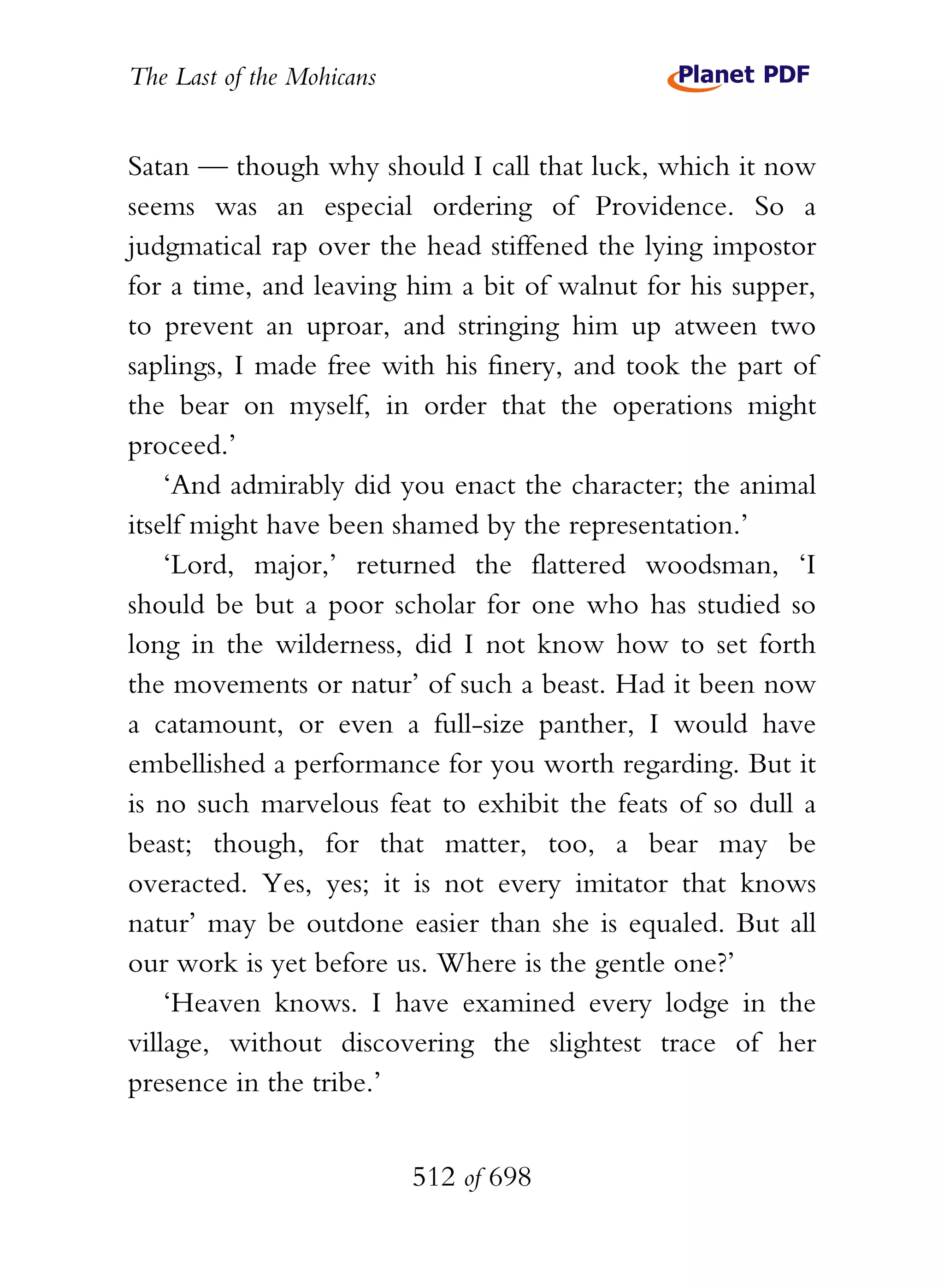 The Last of the Mohicans


Satan — though why should I call that luck, which it now
seems was an especial ordering of Providence. So a
judgmatical rap over the head stiffened the lying impostor
for a time, and leaving him a bit of walnut for his supper,
to prevent an uproar, and stringing him up atween two
saplings, I made free with his finery, and took the part of
the bear on myself, in order that the operations might
proceed.’
    ‘And admirably did you enact the character; the animal
itself might have been shamed by the representation.’
    ‘Lord, major,’ returned the flattered woodsman, ‘I
should be but a poor scholar for one who has studied so
long in the wilderness, did I not know how to set forth
the movements or natur’ of such a beast. Had it been now
a catamount, or even a full-size panther, I would have
embellished a performance for you worth regarding. But it
is no such marvelous feat to exhibit the feats of so dull a
beast; though, for that matter, too, a bear may be
overacted. Yes, yes; it is not every imitator that knows
natur’ may be outdone easier than she is equaled. But all
our work is yet before us. Where is the gentle one?’
    ‘Heaven knows. I have examined every lodge in the
village, without discovering the slightest trace of her
presence in the tribe.’


                           512 of 698
 