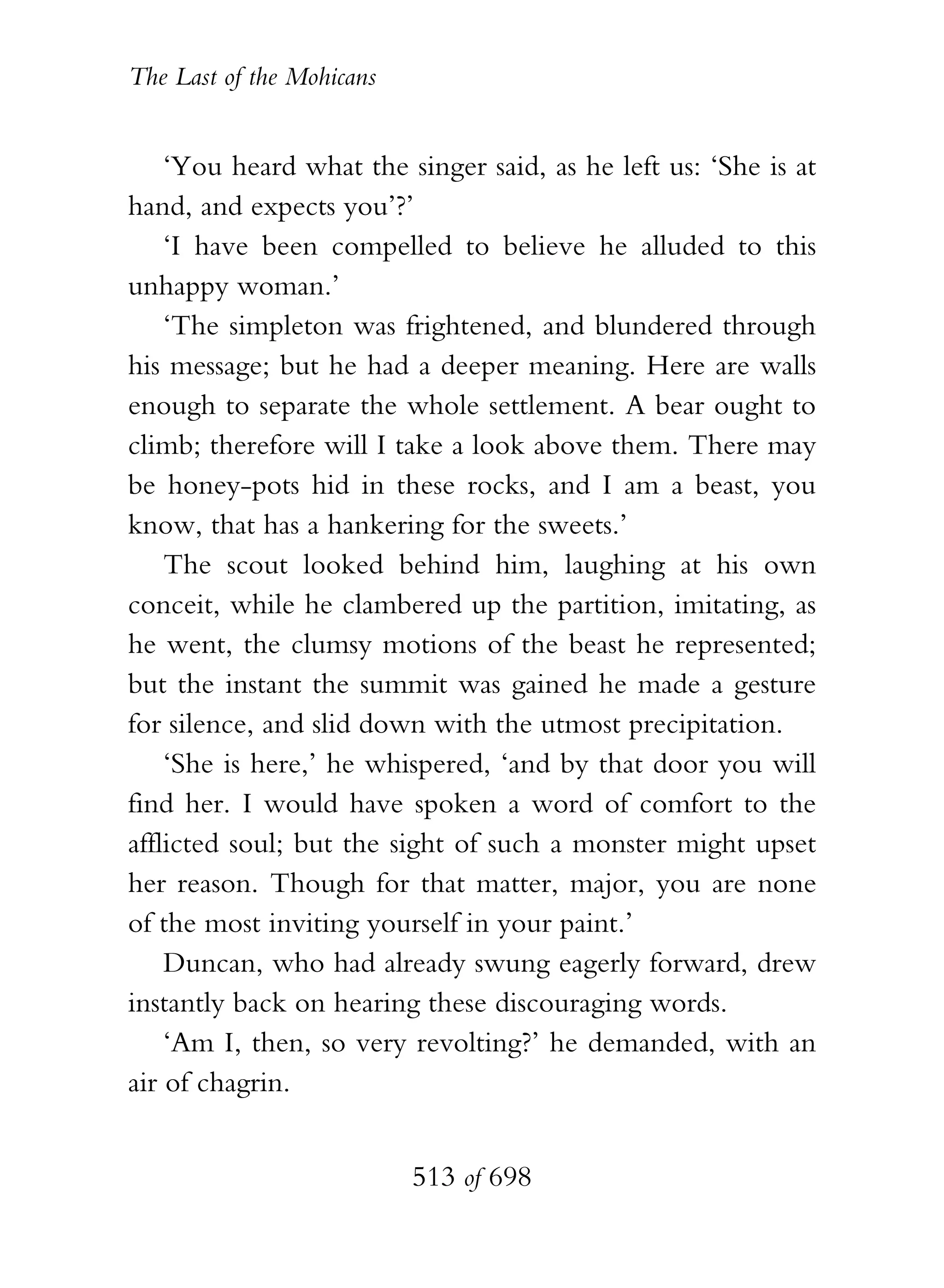 The Last of the Mohicans


    ‘You heard what the singer said, as he left us: ‘She is at
hand, and expects you’?’
    ‘I have been compelled to believe he alluded to this
unhappy woman.’
    ‘The simpleton was frightened, and blundered through
his message; but he had a deeper meaning. Here are walls
enough to separate the whole settlement. A bear ought to
climb; therefore will I take a look above them. There may
be honey-pots hid in these rocks, and I am a beast, you
know, that has a hankering for the sweets.’
    The scout looked behind him, laughing at his own
conceit, while he clambered up the partition, imitating, as
he went, the clumsy motions of the beast he represented;
but the instant the summit was gained he made a gesture
for silence, and slid down with the utmost precipitation.
    ‘She is here,’ he whispered, ‘and by that door you will
find her. I would have spoken a word of comfort to the
afflicted soul; but the sight of such a monster might upset
her reason. Though for that matter, major, you are none
of the most inviting yourself in your paint.’
    Duncan, who had already swung eagerly forward, drew
instantly back on hearing these discouraging words.
    ‘Am I, then, so very revolting?’ he demanded, with an
air of chagrin.


                           513 of 698
 
