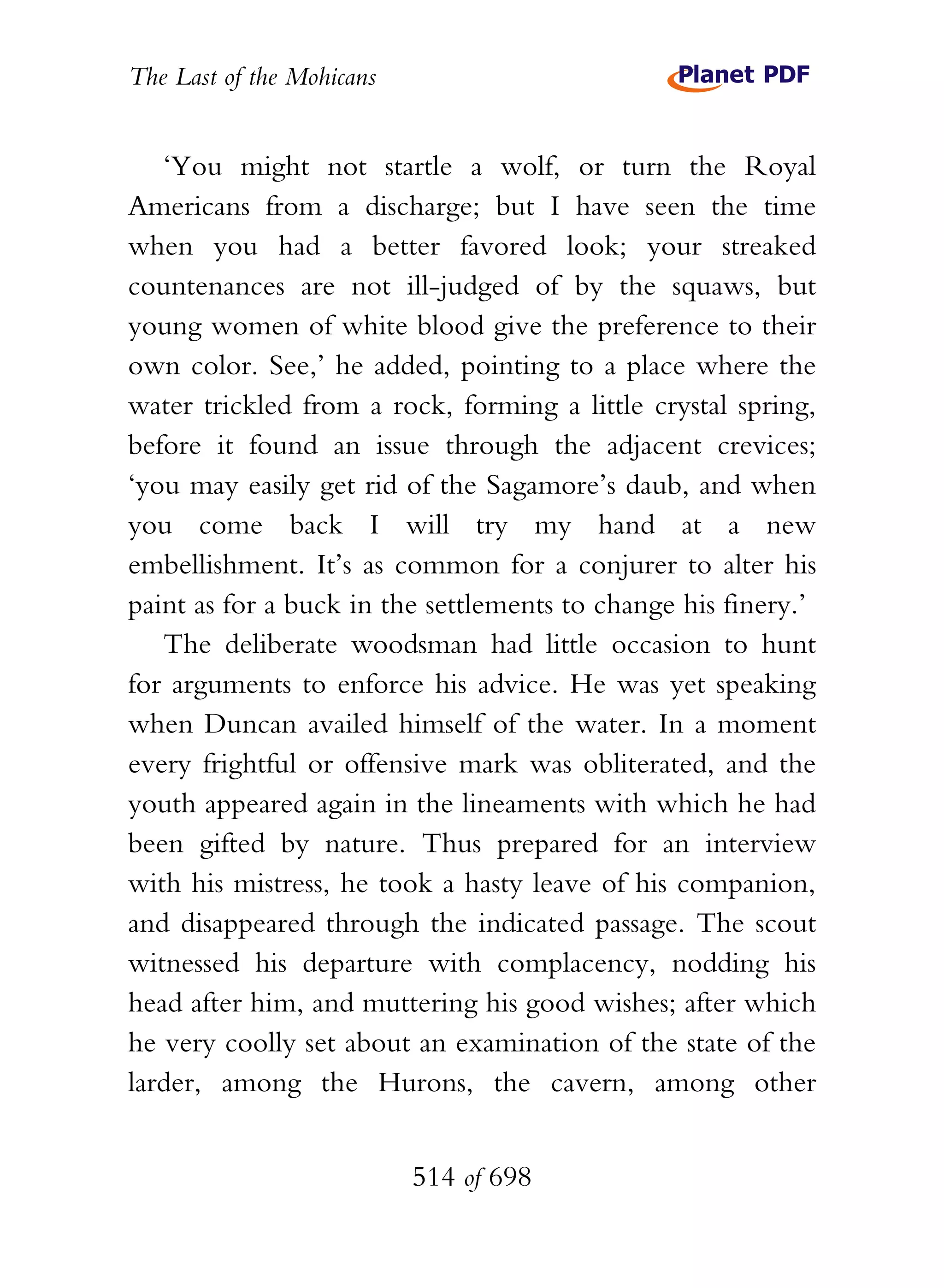 The Last of the Mohicans


   ‘You might not startle a wolf, or turn the Royal
Americans from a discharge; but I have seen the time
when you had a better favored look; your streaked
countenances are not ill-judged of by the squaws, but
young women of white blood give the preference to their
own color. See,’ he added, pointing to a place where the
water trickled from a rock, forming a little crystal spring,
before it found an issue through the adjacent crevices;
‘you may easily get rid of the Sagamore’s daub, and when
you come back I will try my hand at a new
embellishment. It’s as common for a conjurer to alter his
paint as for a buck in the settlements to change his finery.’
   The deliberate woodsman had little occasion to hunt
for arguments to enforce his advice. He was yet speaking
when Duncan availed himself of the water. In a moment
every frightful or offensive mark was obliterated, and the
youth appeared again in the lineaments with which he had
been gifted by nature. Thus prepared for an interview
with his mistress, he took a hasty leave of his companion,
and disappeared through the indicated passage. The scout
witnessed his departure with complacency, nodding his
head after him, and muttering his good wishes; after which
he very coolly set about an examination of the state of the
larder, among the Hurons, the cavern, among other


                           514 of 698
 