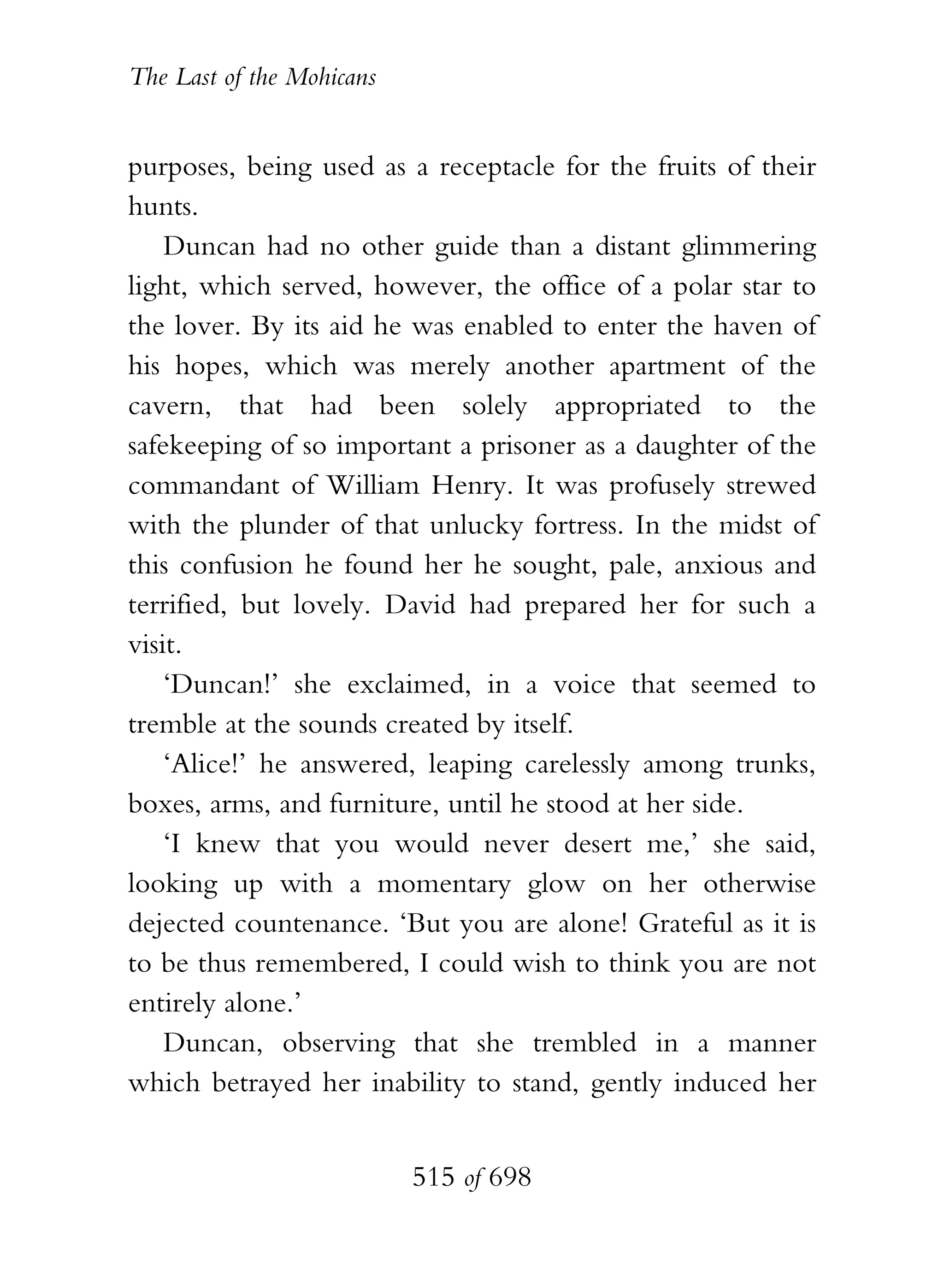 The Last of the Mohicans


purposes, being used as a receptacle for the fruits of their
hunts.
    Duncan had no other guide than a distant glimmering
light, which served, however, the office of a polar star to
the lover. By its aid he was enabled to enter the haven of
his hopes, which was merely another apartment of the
cavern, that had been solely appropriated to the
safekeeping of so important a prisoner as a daughter of the
commandant of William Henry. It was profusely strewed
with the plunder of that unlucky fortress. In the midst of
this confusion he found her he sought, pale, anxious and
terrified, but lovely. David had prepared her for such a
visit.
    ‘Duncan!’ she exclaimed, in a voice that seemed to
tremble at the sounds created by itself.
    ‘Alice!’ he answered, leaping carelessly among trunks,
boxes, arms, and furniture, until he stood at her side.
    ‘I knew that you would never desert me,’ she said,
looking up with a momentary glow on her otherwise
dejected countenance. ‘But you are alone! Grateful as it is
to be thus remembered, I could wish to think you are not
entirely alone.’
    Duncan, observing that she trembled in a manner
which betrayed her inability to stand, gently induced her


                           515 of 698
 
