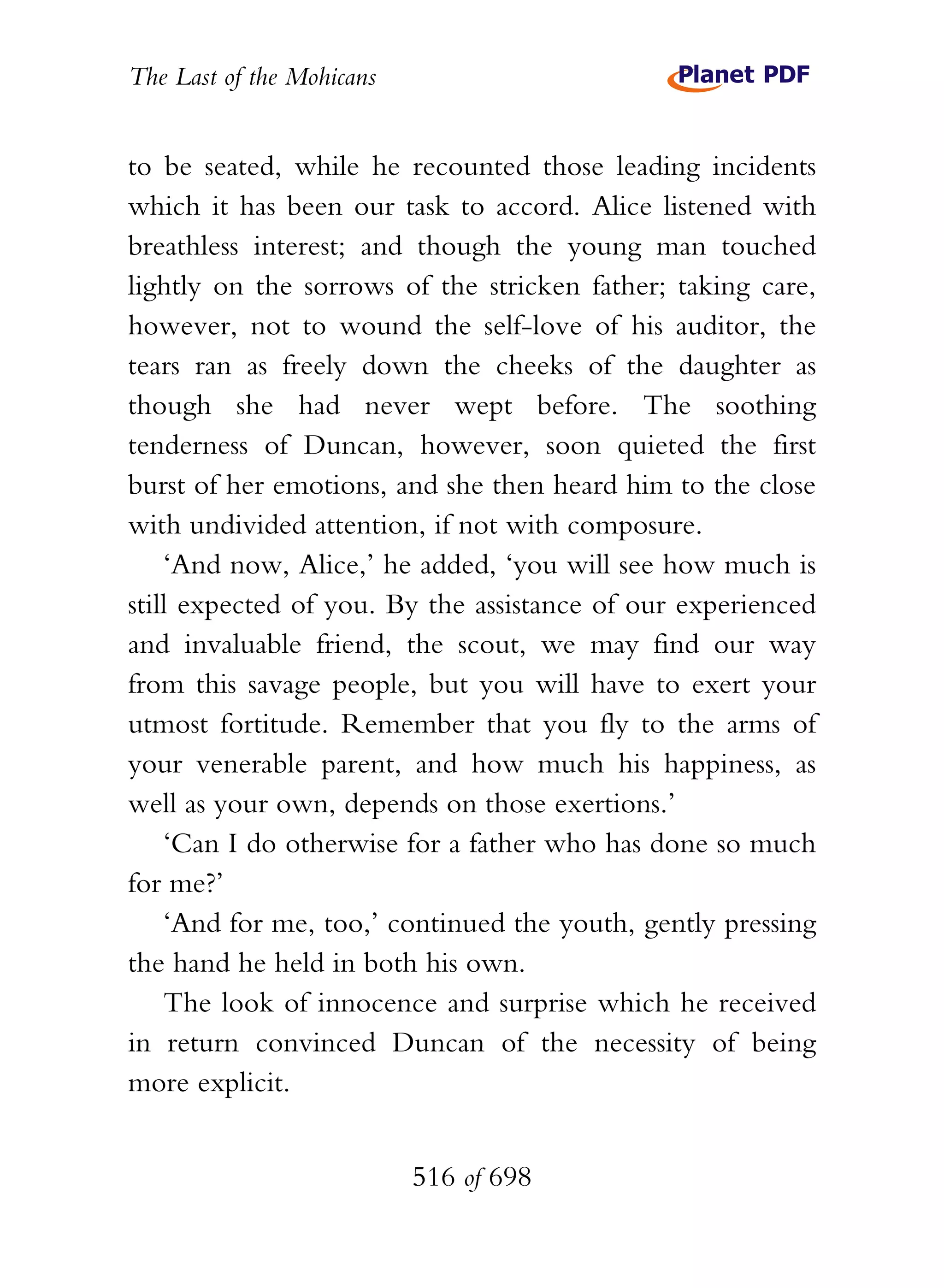 The Last of the Mohicans


to be seated, while he recounted those leading incidents
which it has been our task to accord. Alice listened with
breathless interest; and though the young man touched
lightly on the sorrows of the stricken father; taking care,
however, not to wound the self-love of his auditor, the
tears ran as freely down the cheeks of the daughter as
though she had never wept before. The soothing
tenderness of Duncan, however, soon quieted the first
burst of her emotions, and she then heard him to the close
with undivided attention, if not with composure.
    ‘And now, Alice,’ he added, ‘you will see how much is
still expected of you. By the assistance of our experienced
and invaluable friend, the scout, we may find our way
from this savage people, but you will have to exert your
utmost fortitude. Remember that you fly to the arms of
your venerable parent, and how much his happiness, as
well as your own, depends on those exertions.’
    ‘Can I do otherwise for a father who has done so much
for me?’
    ‘And for me, too,’ continued the youth, gently pressing
the hand he held in both his own.
    The look of innocence and surprise which he received
in return convinced Duncan of the necessity of being
more explicit.


                           516 of 698
 