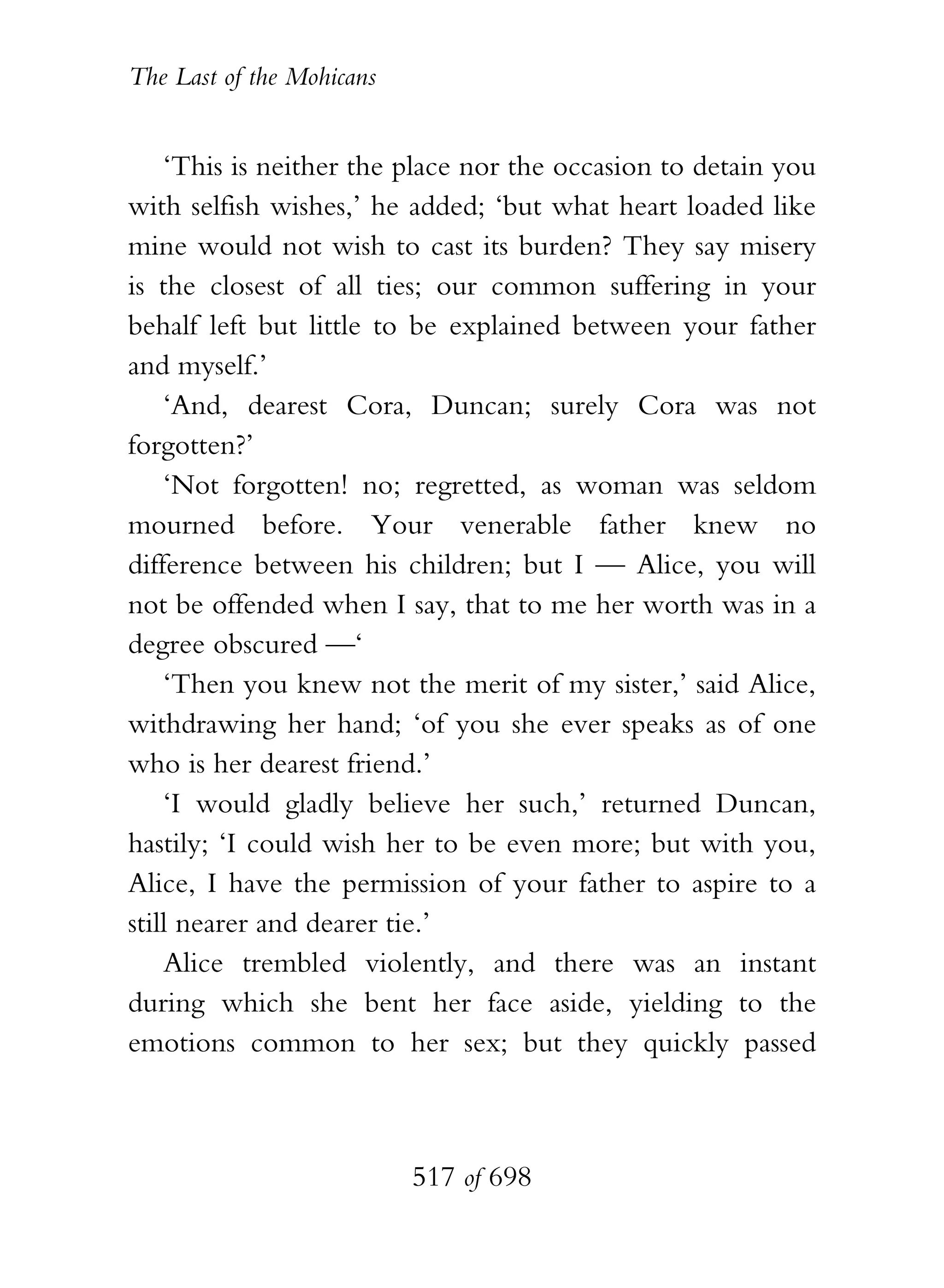The Last of the Mohicans


    ‘This is neither the place nor the occasion to detain you
with selfish wishes,’ he added; ‘but what heart loaded like
mine would not wish to cast its burden? They say misery
is the closest of all ties; our common suffering in your
behalf left but little to be explained between your father
and myself.’
    ‘And, dearest Cora, Duncan; surely Cora was not
forgotten?’
    ‘Not forgotten! no; regretted, as woman was seldom
mourned before. Your venerable father knew no
difference between his children; but I — Alice, you will
not be offended when I say, that to me her worth was in a
degree obscured —‘
    ‘Then you knew not the merit of my sister,’ said Alice,
withdrawing her hand; ‘of you she ever speaks as of one
who is her dearest friend.’
    ‘I would gladly believe her such,’ returned Duncan,
hastily; ‘I could wish her to be even more; but with you,
Alice, I have the permission of your father to aspire to a
still nearer and dearer tie.’
    Alice trembled violently, and there was an instant
during which she bent her face aside, yielding to the
emotions common to her sex; but they quickly passed



                           517 of 698
 