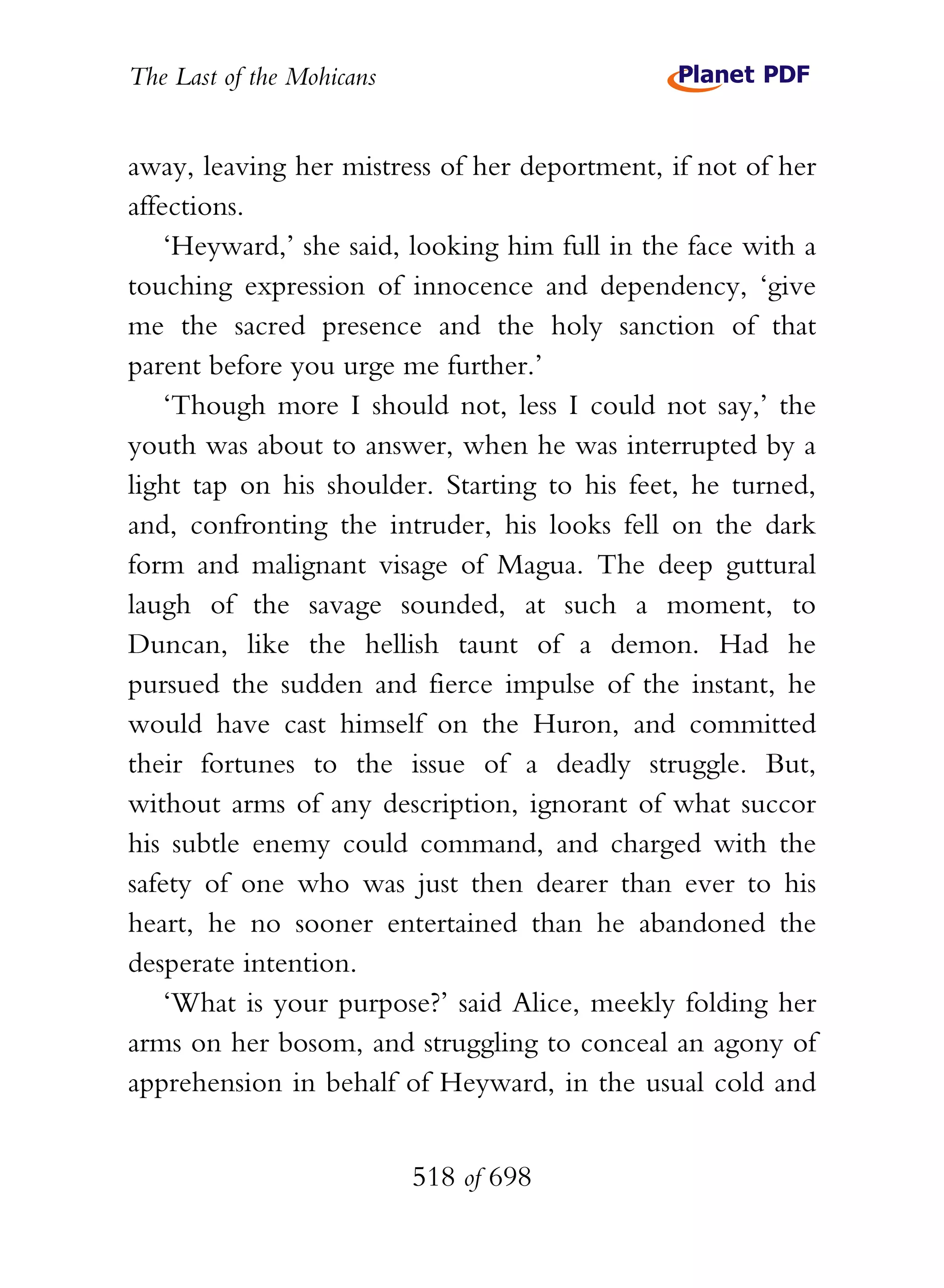 The Last of the Mohicans


away, leaving her mistress of her deportment, if not of her
affections.
    ‘Heyward,’ she said, looking him full in the face with a
touching expression of innocence and dependency, ‘give
me the sacred presence and the holy sanction of that
parent before you urge me further.’
    ‘Though more I should not, less I could not say,’ the
youth was about to answer, when he was interrupted by a
light tap on his shoulder. Starting to his feet, he turned,
and, confronting the intruder, his looks fell on the dark
form and malignant visage of Magua. The deep guttural
laugh of the savage sounded, at such a moment, to
Duncan, like the hellish taunt of a demon. Had he
pursued the sudden and fierce impulse of the instant, he
would have cast himself on the Huron, and committed
their fortunes to the issue of a deadly struggle. But,
without arms of any description, ignorant of what succor
his subtle enemy could command, and charged with the
safety of one who was just then dearer than ever to his
heart, he no sooner entertained than he abandoned the
desperate intention.
    ‘What is your purpose?’ said Alice, meekly folding her
arms on her bosom, and struggling to conceal an agony of
apprehension in behalf of Heyward, in the usual cold and


                           518 of 698
 