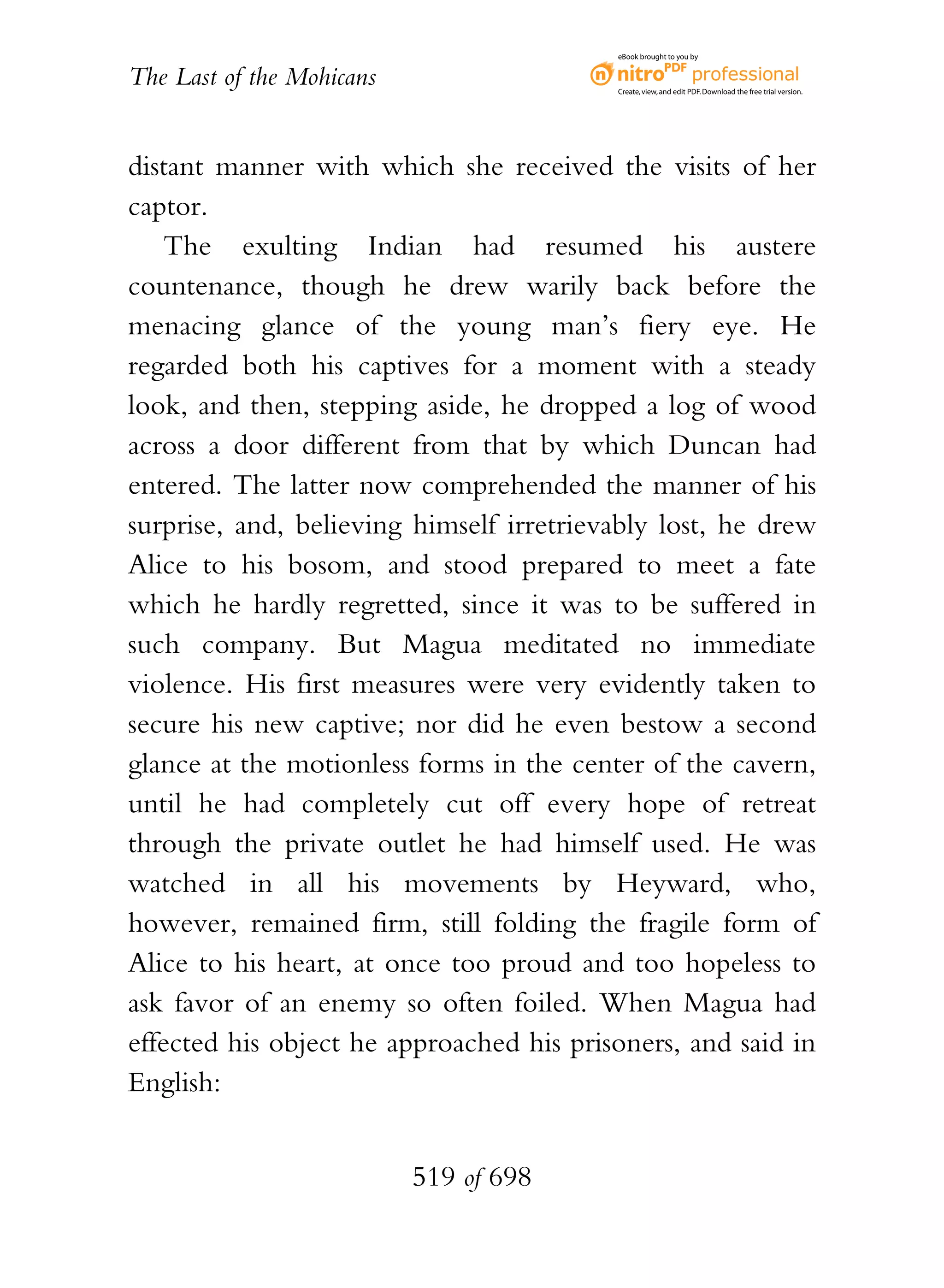 eBook brought to you by


The Last of the Mohicans                  Create, view, and edit PDF. Download the free trial version.




distant manner with which she received the visits of her
captor.
    The exulting Indian had resumed his austere
countenance, though he drew warily back before the
menacing glance of the young man’s fiery eye. He
regarded both his captives for a moment with a steady
look, and then, stepping aside, he dropped a log of wood
across a door different from that by which Duncan had
entered. The latter now comprehended the manner of his
surprise, and, believing himself irretrievably lost, he drew
Alice to his bosom, and stood prepared to meet a fate
which he hardly regretted, since it was to be suffered in
such company. But Magua meditated no immediate
violence. His first measures were very evidently taken to
secure his new captive; nor did he even bestow a second
glance at the motionless forms in the center of the cavern,
until he had completely cut off every hope of retreat
through the private outlet he had himself used. He was
watched in all his movements by Heyward, who,
however, remained firm, still folding the fragile form of
Alice to his heart, at once too proud and too hopeless to
ask favor of an enemy so often foiled. When Magua had
effected his object he approached his prisoners, and said in
English:


                           519 of 698
 